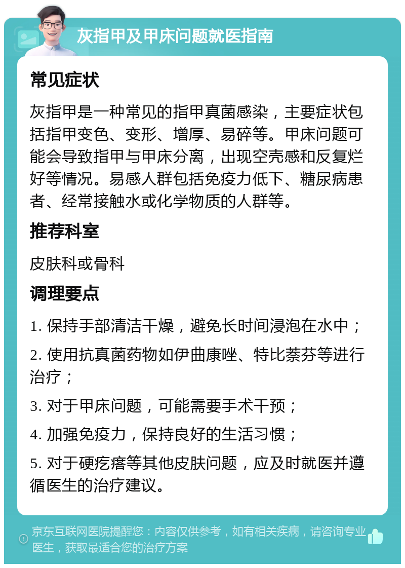 灰指甲及甲床问题就医指南 常见症状 灰指甲是一种常见的指甲真菌感染，主要症状包括指甲变色、变形、增厚、易碎等。甲床问题可能会导致指甲与甲床分离，出现空壳感和反复烂好等情况。易感人群包括免疫力低下、糖尿病患者、经常接触水或化学物质的人群等。 推荐科室 皮肤科或骨科 调理要点 1. 保持手部清洁干燥，避免长时间浸泡在水中； 2. 使用抗真菌药物如伊曲康唑、特比萘芬等进行治疗； 3. 对于甲床问题，可能需要手术干预； 4. 加强免疫力，保持良好的生活习惯； 5. 对于硬疙瘩等其他皮肤问题，应及时就医并遵循医生的治疗建议。