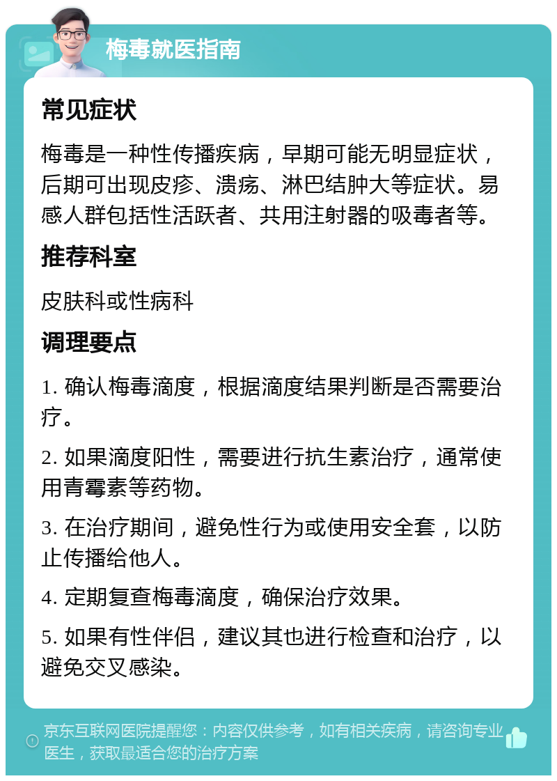 梅毒就医指南 常见症状 梅毒是一种性传播疾病，早期可能无明显症状，后期可出现皮疹、溃疡、淋巴结肿大等症状。易感人群包括性活跃者、共用注射器的吸毒者等。 推荐科室 皮肤科或性病科 调理要点 1. 确认梅毒滴度，根据滴度结果判断是否需要治疗。 2. 如果滴度阳性，需要进行抗生素治疗，通常使用青霉素等药物。 3. 在治疗期间，避免性行为或使用安全套，以防止传播给他人。 4. 定期复查梅毒滴度，确保治疗效果。 5. 如果有性伴侣，建议其也进行检查和治疗，以避免交叉感染。