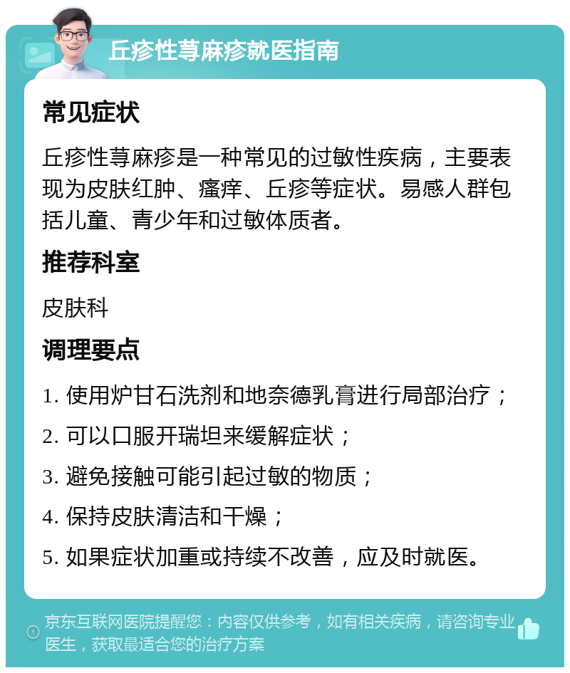 丘疹性荨麻疹就医指南 常见症状 丘疹性荨麻疹是一种常见的过敏性疾病，主要表现为皮肤红肿、瘙痒、丘疹等症状。易感人群包括儿童、青少年和过敏体质者。 推荐科室 皮肤科 调理要点 1. 使用炉甘石洗剂和地奈德乳膏进行局部治疗； 2. 可以口服开瑞坦来缓解症状； 3. 避免接触可能引起过敏的物质； 4. 保持皮肤清洁和干燥； 5. 如果症状加重或持续不改善，应及时就医。