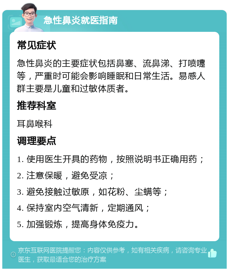 急性鼻炎就医指南 常见症状 急性鼻炎的主要症状包括鼻塞、流鼻涕、打喷嚏等，严重时可能会影响睡眠和日常生活。易感人群主要是儿童和过敏体质者。 推荐科室 耳鼻喉科 调理要点 1. 使用医生开具的药物，按照说明书正确用药； 2. 注意保暖，避免受凉； 3. 避免接触过敏原，如花粉、尘螨等； 4. 保持室内空气清新，定期通风； 5. 加强锻炼，提高身体免疫力。