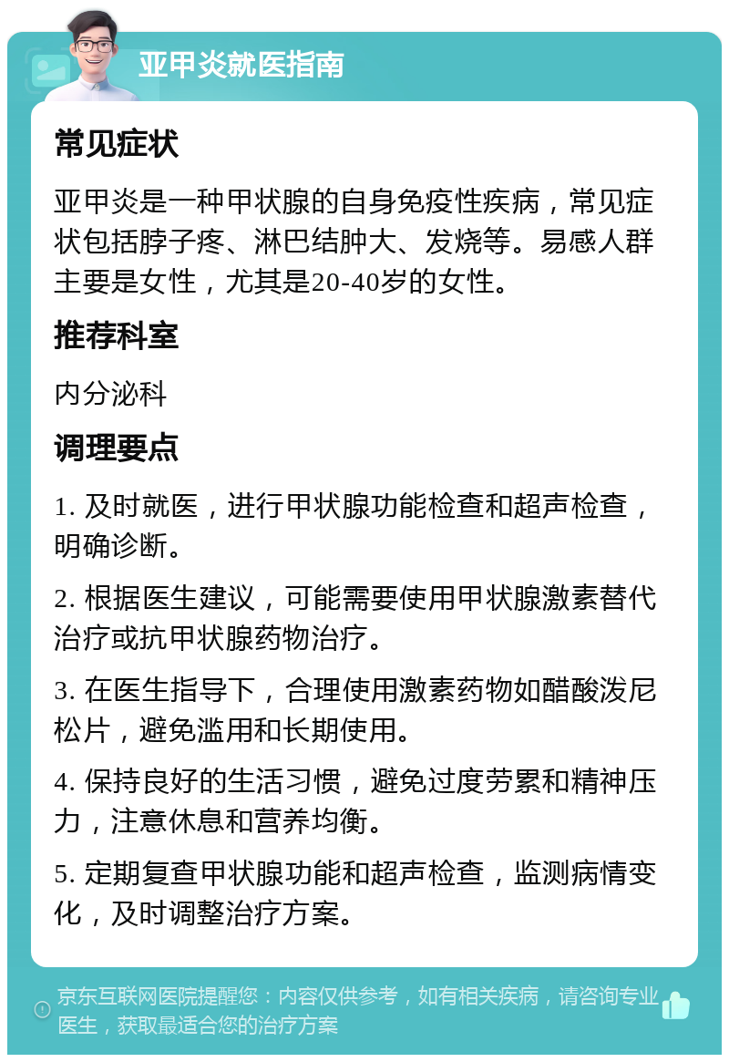 亚甲炎就医指南 常见症状 亚甲炎是一种甲状腺的自身免疫性疾病，常见症状包括脖子疼、淋巴结肿大、发烧等。易感人群主要是女性，尤其是20-40岁的女性。 推荐科室 内分泌科 调理要点 1. 及时就医，进行甲状腺功能检查和超声检查，明确诊断。 2. 根据医生建议，可能需要使用甲状腺激素替代治疗或抗甲状腺药物治疗。 3. 在医生指导下，合理使用激素药物如醋酸泼尼松片，避免滥用和长期使用。 4. 保持良好的生活习惯，避免过度劳累和精神压力，注意休息和营养均衡。 5. 定期复查甲状腺功能和超声检查，监测病情变化，及时调整治疗方案。