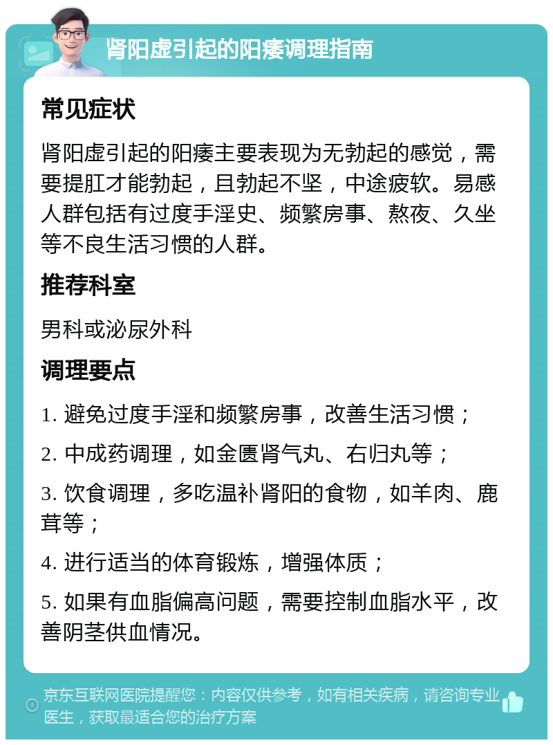 肾阳虚引起的阳痿调理指南 常见症状 肾阳虚引起的阳痿主要表现为无勃起的感觉，需要提肛才能勃起，且勃起不坚，中途疲软。易感人群包括有过度手淫史、频繁房事、熬夜、久坐等不良生活习惯的人群。 推荐科室 男科或泌尿外科 调理要点 1. 避免过度手淫和频繁房事，改善生活习惯； 2. 中成药调理，如金匮肾气丸、右归丸等； 3. 饮食调理，多吃温补肾阳的食物，如羊肉、鹿茸等； 4. 进行适当的体育锻炼，增强体质； 5. 如果有血脂偏高问题，需要控制血脂水平，改善阴茎供血情况。