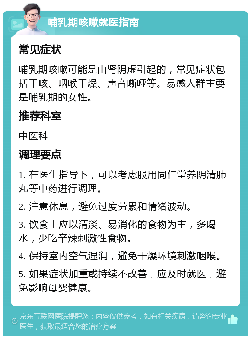 哺乳期咳嗽就医指南 常见症状 哺乳期咳嗽可能是由肾阴虚引起的，常见症状包括干咳、咽喉干燥、声音嘶哑等。易感人群主要是哺乳期的女性。 推荐科室 中医科 调理要点 1. 在医生指导下，可以考虑服用同仁堂养阴清肺丸等中药进行调理。 2. 注意休息，避免过度劳累和情绪波动。 3. 饮食上应以清淡、易消化的食物为主，多喝水，少吃辛辣刺激性食物。 4. 保持室内空气湿润，避免干燥环境刺激咽喉。 5. 如果症状加重或持续不改善，应及时就医，避免影响母婴健康。