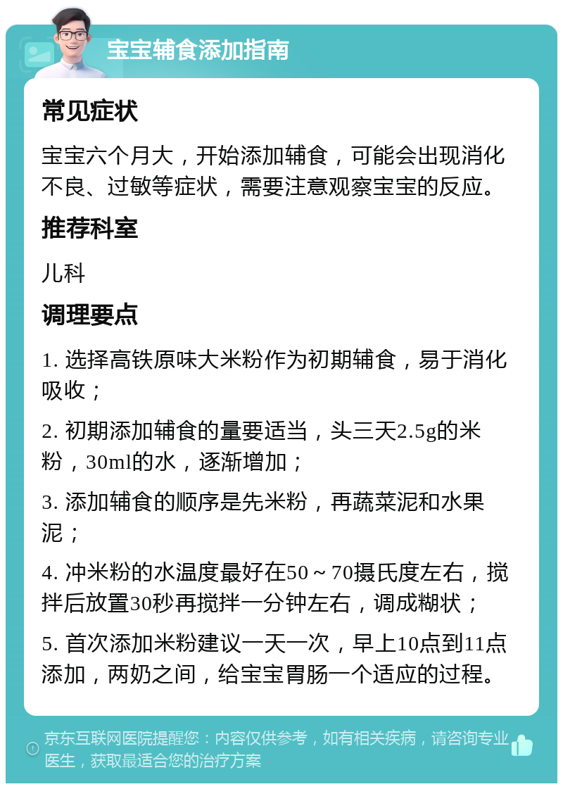 宝宝辅食添加指南 常见症状 宝宝六个月大，开始添加辅食，可能会出现消化不良、过敏等症状，需要注意观察宝宝的反应。 推荐科室 儿科 调理要点 1. 选择高铁原味大米粉作为初期辅食，易于消化吸收； 2. 初期添加辅食的量要适当，头三天2.5g的米粉，30ml的水，逐渐增加； 3. 添加辅食的顺序是先米粉，再蔬菜泥和水果泥； 4. 冲米粉的水温度最好在50～70摄氏度左右，搅拌后放置30秒再搅拌一分钟左右，调成糊状； 5. 首次添加米粉建议一天一次，早上10点到11点添加，两奶之间，给宝宝胃肠一个适应的过程。