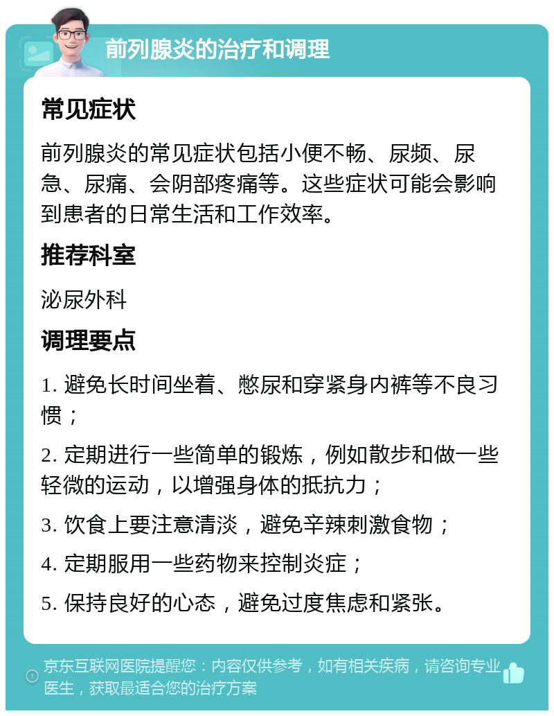 前列腺炎的治疗和调理 常见症状 前列腺炎的常见症状包括小便不畅、尿频、尿急、尿痛、会阴部疼痛等。这些症状可能会影响到患者的日常生活和工作效率。 推荐科室 泌尿外科 调理要点 1. 避免长时间坐着、憋尿和穿紧身内裤等不良习惯； 2. 定期进行一些简单的锻炼，例如散步和做一些轻微的运动，以增强身体的抵抗力； 3. 饮食上要注意清淡，避免辛辣刺激食物； 4. 定期服用一些药物来控制炎症； 5. 保持良好的心态，避免过度焦虑和紧张。