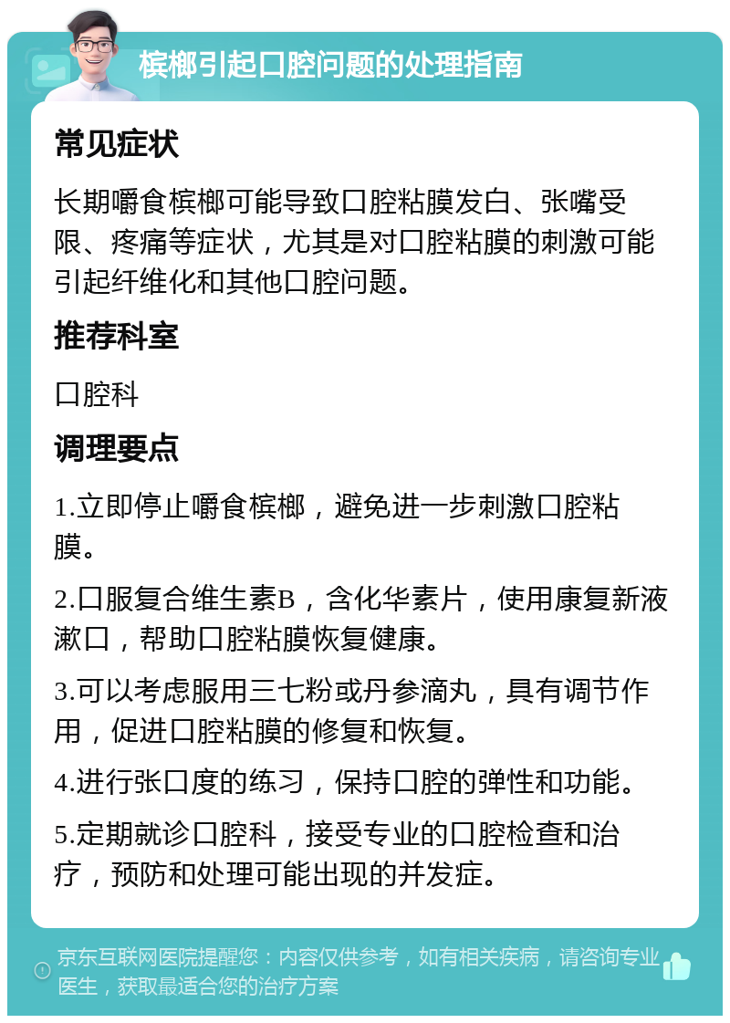 槟榔引起口腔问题的处理指南 常见症状 长期嚼食槟榔可能导致口腔粘膜发白、张嘴受限、疼痛等症状，尤其是对口腔粘膜的刺激可能引起纤维化和其他口腔问题。 推荐科室 口腔科 调理要点 1.立即停止嚼食槟榔，避免进一步刺激口腔粘膜。 2.口服复合维生素B，含化华素片，使用康复新液漱口，帮助口腔粘膜恢复健康。 3.可以考虑服用三七粉或丹参滴丸，具有调节作用，促进口腔粘膜的修复和恢复。 4.进行张口度的练习，保持口腔的弹性和功能。 5.定期就诊口腔科，接受专业的口腔检查和治疗，预防和处理可能出现的并发症。