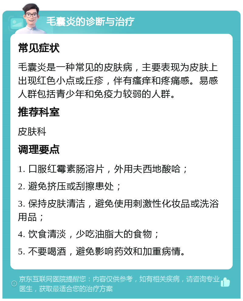 毛囊炎的诊断与治疗 常见症状 毛囊炎是一种常见的皮肤病，主要表现为皮肤上出现红色小点或丘疹，伴有瘙痒和疼痛感。易感人群包括青少年和免疫力较弱的人群。 推荐科室 皮肤科 调理要点 1. 口服红霉素肠溶片，外用夫西地酸哈； 2. 避免挤压或刮擦患处； 3. 保持皮肤清洁，避免使用刺激性化妆品或洗浴用品； 4. 饮食清淡，少吃油脂大的食物； 5. 不要喝酒，避免影响药效和加重病情。