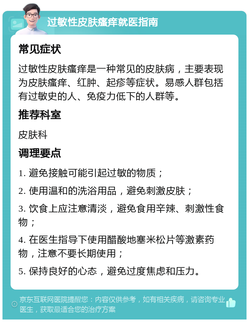 过敏性皮肤瘙痒就医指南 常见症状 过敏性皮肤瘙痒是一种常见的皮肤病，主要表现为皮肤瘙痒、红肿、起疹等症状。易感人群包括有过敏史的人、免疫力低下的人群等。 推荐科室 皮肤科 调理要点 1. 避免接触可能引起过敏的物质； 2. 使用温和的洗浴用品，避免刺激皮肤； 3. 饮食上应注意清淡，避免食用辛辣、刺激性食物； 4. 在医生指导下使用醋酸地塞米松片等激素药物，注意不要长期使用； 5. 保持良好的心态，避免过度焦虑和压力。