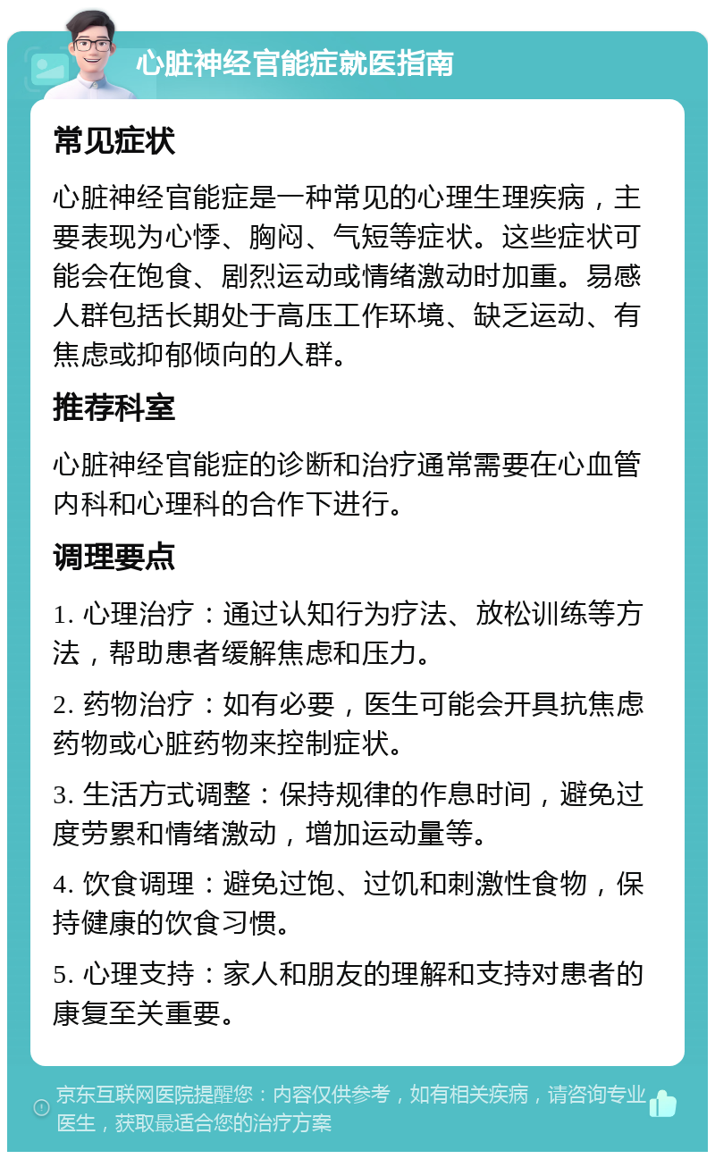 心脏神经官能症就医指南 常见症状 心脏神经官能症是一种常见的心理生理疾病，主要表现为心悸、胸闷、气短等症状。这些症状可能会在饱食、剧烈运动或情绪激动时加重。易感人群包括长期处于高压工作环境、缺乏运动、有焦虑或抑郁倾向的人群。 推荐科室 心脏神经官能症的诊断和治疗通常需要在心血管内科和心理科的合作下进行。 调理要点 1. 心理治疗：通过认知行为疗法、放松训练等方法，帮助患者缓解焦虑和压力。 2. 药物治疗：如有必要，医生可能会开具抗焦虑药物或心脏药物来控制症状。 3. 生活方式调整：保持规律的作息时间，避免过度劳累和情绪激动，增加运动量等。 4. 饮食调理：避免过饱、过饥和刺激性食物，保持健康的饮食习惯。 5. 心理支持：家人和朋友的理解和支持对患者的康复至关重要。