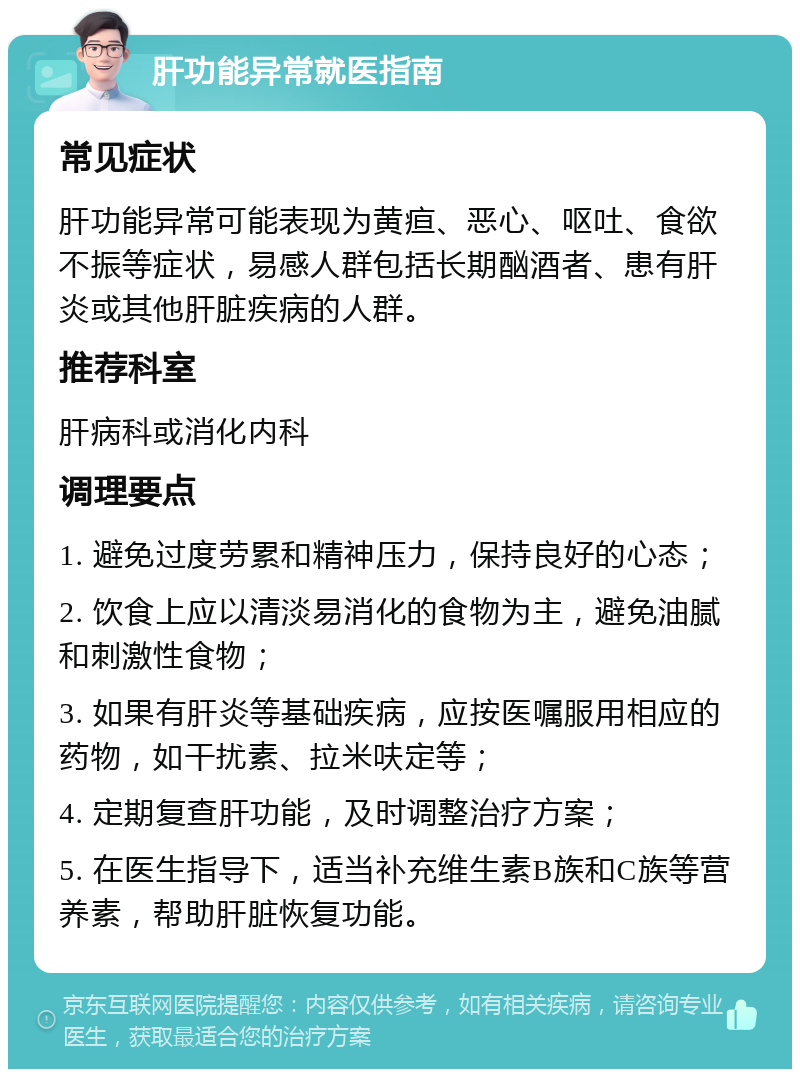 肝功能异常就医指南 常见症状 肝功能异常可能表现为黄疸、恶心、呕吐、食欲不振等症状，易感人群包括长期酗酒者、患有肝炎或其他肝脏疾病的人群。 推荐科室 肝病科或消化内科 调理要点 1. 避免过度劳累和精神压力，保持良好的心态； 2. 饮食上应以清淡易消化的食物为主，避免油腻和刺激性食物； 3. 如果有肝炎等基础疾病，应按医嘱服用相应的药物，如干扰素、拉米呋定等； 4. 定期复查肝功能，及时调整治疗方案； 5. 在医生指导下，适当补充维生素B族和C族等营养素，帮助肝脏恢复功能。