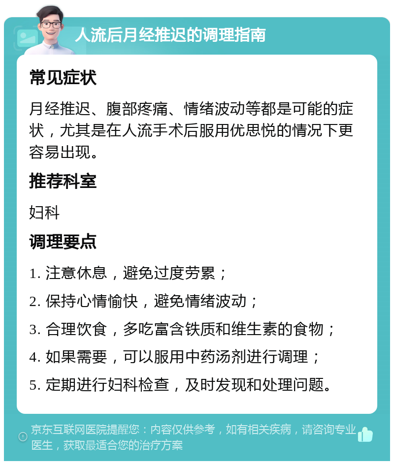 人流后月经推迟的调理指南 常见症状 月经推迟、腹部疼痛、情绪波动等都是可能的症状，尤其是在人流手术后服用优思悦的情况下更容易出现。 推荐科室 妇科 调理要点 1. 注意休息，避免过度劳累； 2. 保持心情愉快，避免情绪波动； 3. 合理饮食，多吃富含铁质和维生素的食物； 4. 如果需要，可以服用中药汤剂进行调理； 5. 定期进行妇科检查，及时发现和处理问题。