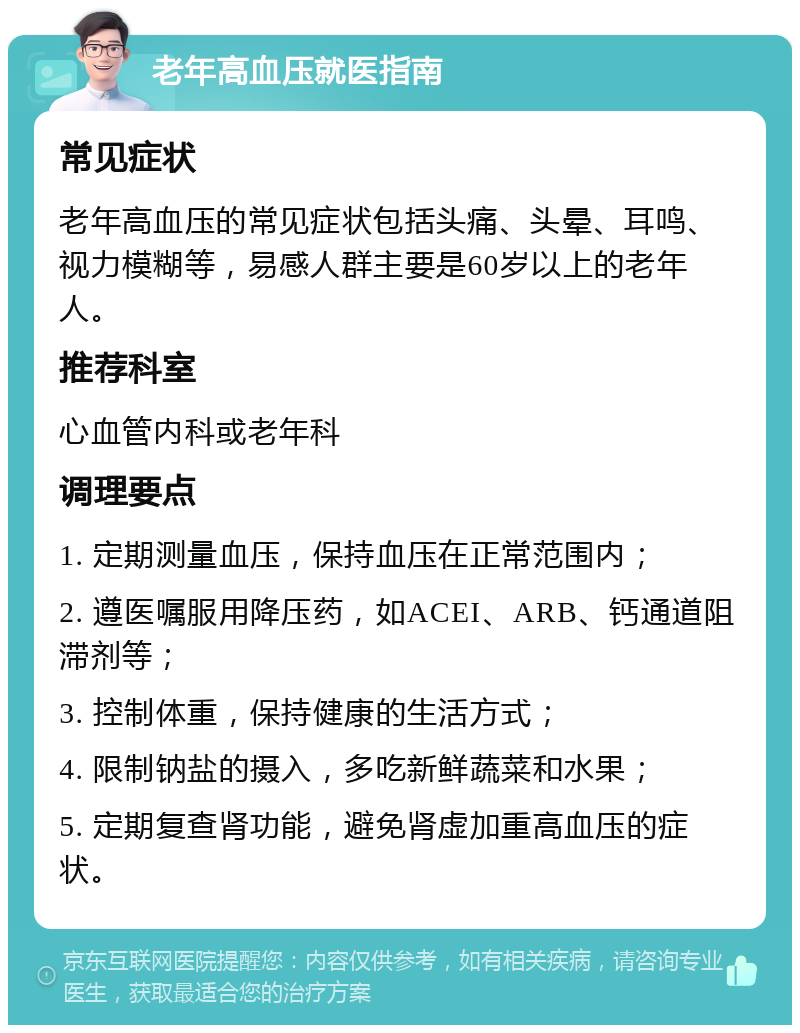 老年高血压就医指南 常见症状 老年高血压的常见症状包括头痛、头晕、耳鸣、视力模糊等，易感人群主要是60岁以上的老年人。 推荐科室 心血管内科或老年科 调理要点 1. 定期测量血压，保持血压在正常范围内； 2. 遵医嘱服用降压药，如ACEI、ARB、钙通道阻滞剂等； 3. 控制体重，保持健康的生活方式； 4. 限制钠盐的摄入，多吃新鲜蔬菜和水果； 5. 定期复查肾功能，避免肾虚加重高血压的症状。