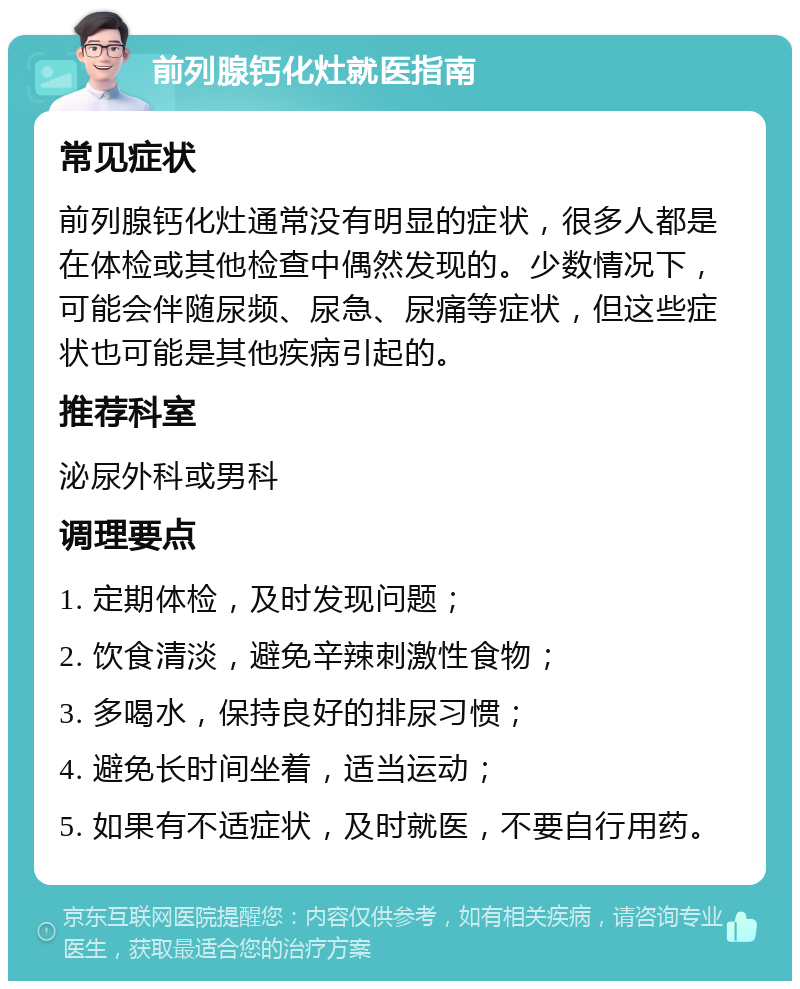 前列腺钙化灶就医指南 常见症状 前列腺钙化灶通常没有明显的症状，很多人都是在体检或其他检查中偶然发现的。少数情况下，可能会伴随尿频、尿急、尿痛等症状，但这些症状也可能是其他疾病引起的。 推荐科室 泌尿外科或男科 调理要点 1. 定期体检，及时发现问题； 2. 饮食清淡，避免辛辣刺激性食物； 3. 多喝水，保持良好的排尿习惯； 4. 避免长时间坐着，适当运动； 5. 如果有不适症状，及时就医，不要自行用药。