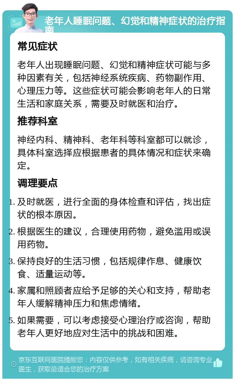 老年人睡眠问题、幻觉和精神症状的治疗指南 常见症状 老年人出现睡眠问题、幻觉和精神症状可能与多种因素有关，包括神经系统疾病、药物副作用、心理压力等。这些症状可能会影响老年人的日常生活和家庭关系，需要及时就医和治疗。 推荐科室 神经内科、精神科、老年科等科室都可以就诊，具体科室选择应根据患者的具体情况和症状来确定。 调理要点 及时就医，进行全面的身体检查和评估，找出症状的根本原因。 根据医生的建议，合理使用药物，避免滥用或误用药物。 保持良好的生活习惯，包括规律作息、健康饮食、适量运动等。 家属和照顾者应给予足够的关心和支持，帮助老年人缓解精神压力和焦虑情绪。 如果需要，可以考虑接受心理治疗或咨询，帮助老年人更好地应对生活中的挑战和困难。