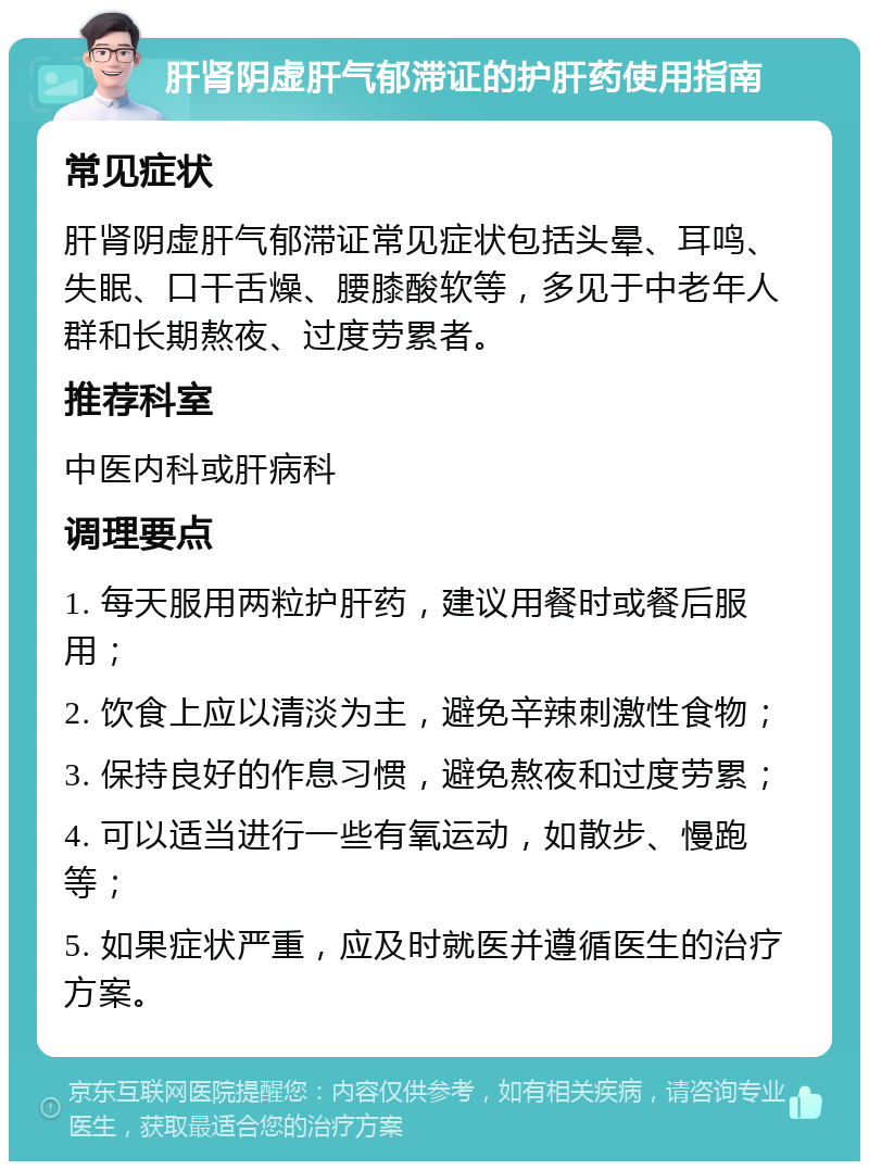 肝肾阴虚肝气郁滞证的护肝药使用指南 常见症状 肝肾阴虚肝气郁滞证常见症状包括头晕、耳鸣、失眠、口干舌燥、腰膝酸软等，多见于中老年人群和长期熬夜、过度劳累者。 推荐科室 中医内科或肝病科 调理要点 1. 每天服用两粒护肝药，建议用餐时或餐后服用； 2. 饮食上应以清淡为主，避免辛辣刺激性食物； 3. 保持良好的作息习惯，避免熬夜和过度劳累； 4. 可以适当进行一些有氧运动，如散步、慢跑等； 5. 如果症状严重，应及时就医并遵循医生的治疗方案。