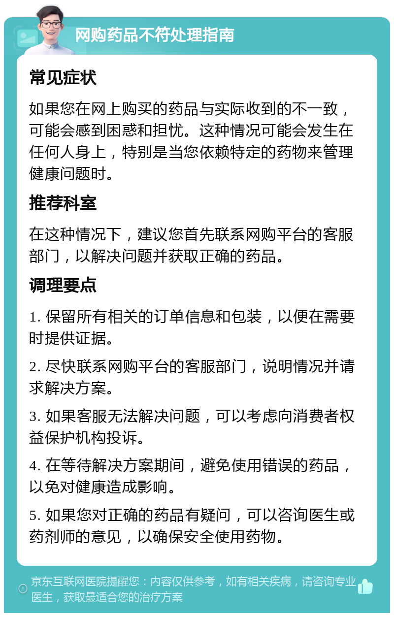 网购药品不符处理指南 常见症状 如果您在网上购买的药品与实际收到的不一致，可能会感到困惑和担忧。这种情况可能会发生在任何人身上，特别是当您依赖特定的药物来管理健康问题时。 推荐科室 在这种情况下，建议您首先联系网购平台的客服部门，以解决问题并获取正确的药品。 调理要点 1. 保留所有相关的订单信息和包装，以便在需要时提供证据。 2. 尽快联系网购平台的客服部门，说明情况并请求解决方案。 3. 如果客服无法解决问题，可以考虑向消费者权益保护机构投诉。 4. 在等待解决方案期间，避免使用错误的药品，以免对健康造成影响。 5. 如果您对正确的药品有疑问，可以咨询医生或药剂师的意见，以确保安全使用药物。