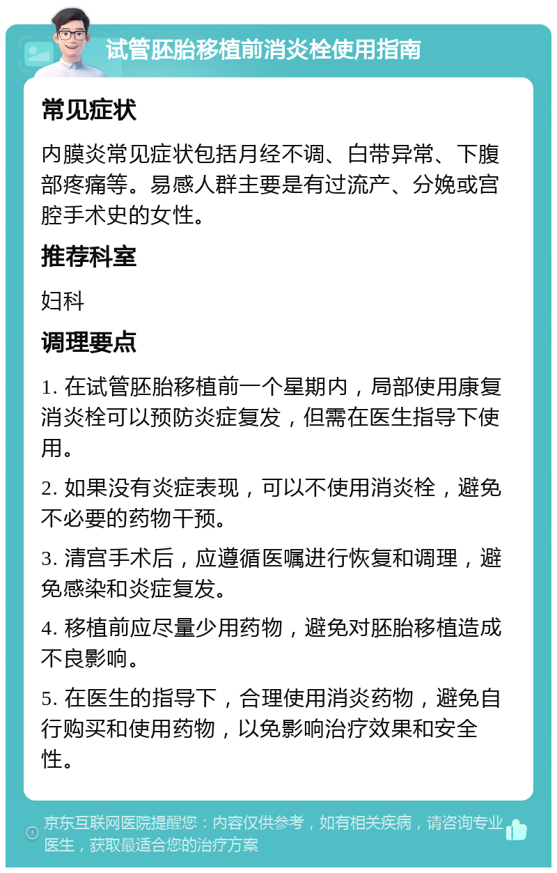 试管胚胎移植前消炎栓使用指南 常见症状 内膜炎常见症状包括月经不调、白带异常、下腹部疼痛等。易感人群主要是有过流产、分娩或宫腔手术史的女性。 推荐科室 妇科 调理要点 1. 在试管胚胎移植前一个星期内，局部使用康复消炎栓可以预防炎症复发，但需在医生指导下使用。 2. 如果没有炎症表现，可以不使用消炎栓，避免不必要的药物干预。 3. 清宫手术后，应遵循医嘱进行恢复和调理，避免感染和炎症复发。 4. 移植前应尽量少用药物，避免对胚胎移植造成不良影响。 5. 在医生的指导下，合理使用消炎药物，避免自行购买和使用药物，以免影响治疗效果和安全性。