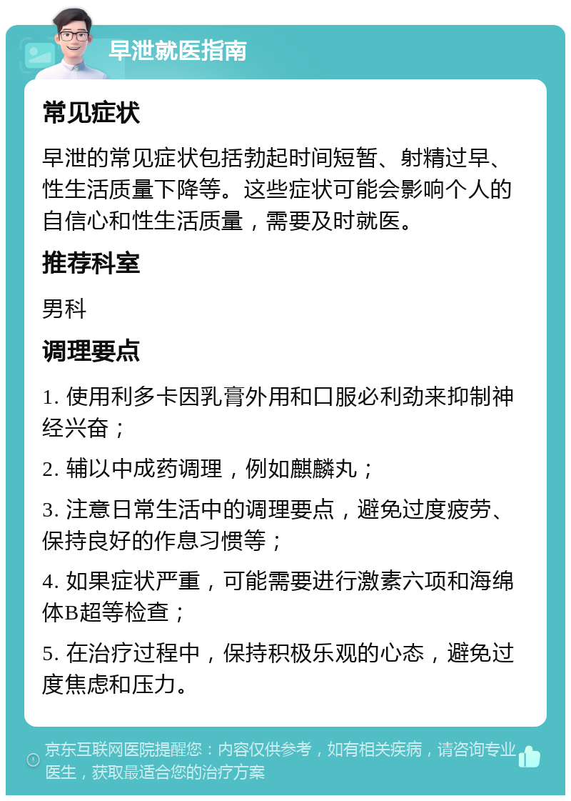 早泄就医指南 常见症状 早泄的常见症状包括勃起时间短暂、射精过早、性生活质量下降等。这些症状可能会影响个人的自信心和性生活质量，需要及时就医。 推荐科室 男科 调理要点 1. 使用利多卡因乳膏外用和口服必利劲来抑制神经兴奋； 2. 辅以中成药调理，例如麒麟丸； 3. 注意日常生活中的调理要点，避免过度疲劳、保持良好的作息习惯等； 4. 如果症状严重，可能需要进行激素六项和海绵体B超等检查； 5. 在治疗过程中，保持积极乐观的心态，避免过度焦虑和压力。