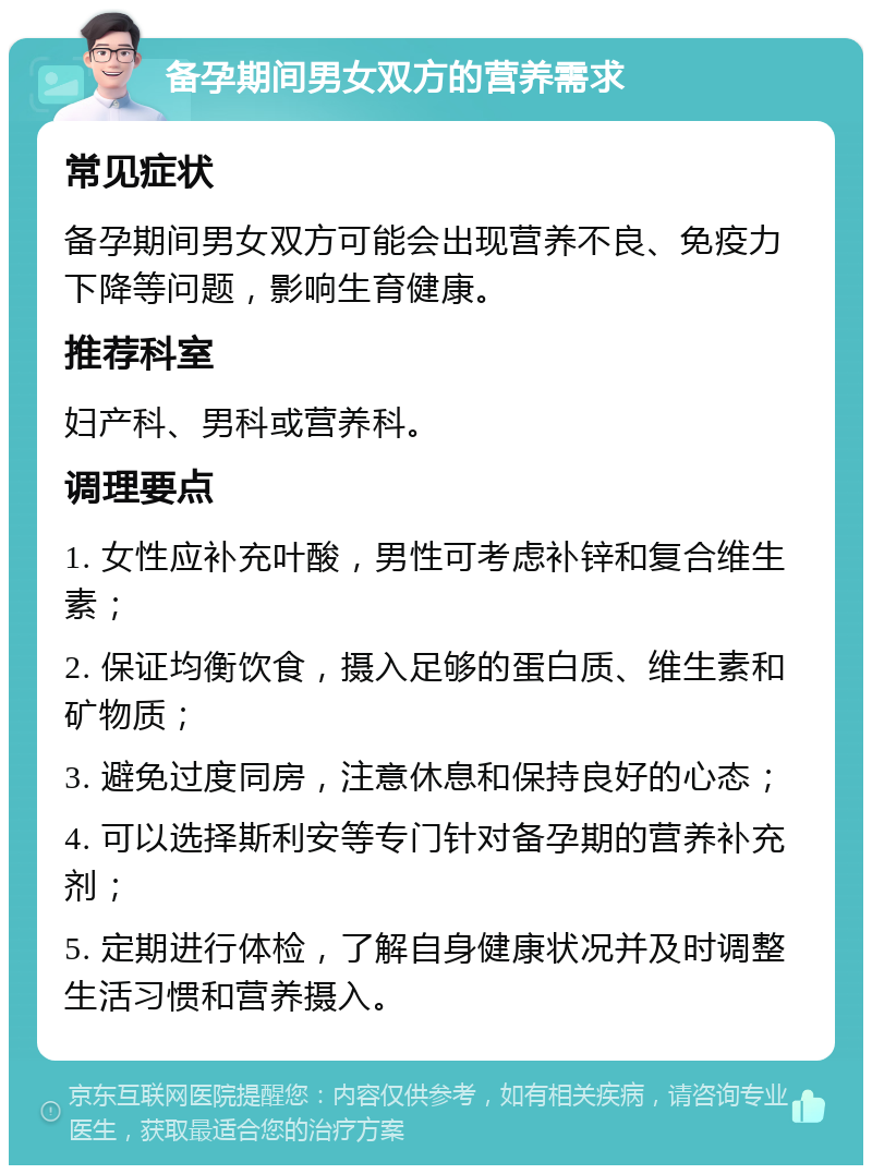 备孕期间男女双方的营养需求 常见症状 备孕期间男女双方可能会出现营养不良、免疫力下降等问题，影响生育健康。 推荐科室 妇产科、男科或营养科。 调理要点 1. 女性应补充叶酸，男性可考虑补锌和复合维生素； 2. 保证均衡饮食，摄入足够的蛋白质、维生素和矿物质； 3. 避免过度同房，注意休息和保持良好的心态； 4. 可以选择斯利安等专门针对备孕期的营养补充剂； 5. 定期进行体检，了解自身健康状况并及时调整生活习惯和营养摄入。