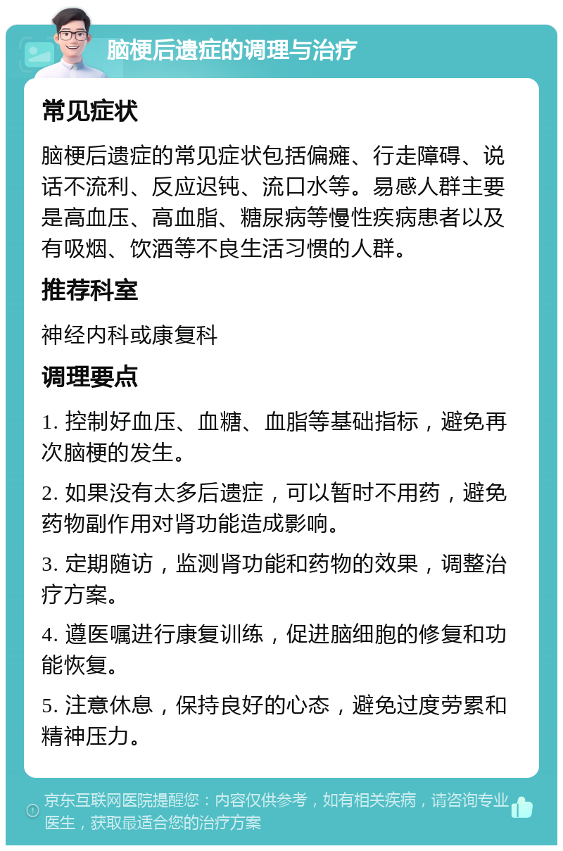 脑梗后遗症的调理与治疗 常见症状 脑梗后遗症的常见症状包括偏瘫、行走障碍、说话不流利、反应迟钝、流口水等。易感人群主要是高血压、高血脂、糖尿病等慢性疾病患者以及有吸烟、饮酒等不良生活习惯的人群。 推荐科室 神经内科或康复科 调理要点 1. 控制好血压、血糖、血脂等基础指标，避免再次脑梗的发生。 2. 如果没有太多后遗症，可以暂时不用药，避免药物副作用对肾功能造成影响。 3. 定期随访，监测肾功能和药物的效果，调整治疗方案。 4. 遵医嘱进行康复训练，促进脑细胞的修复和功能恢复。 5. 注意休息，保持良好的心态，避免过度劳累和精神压力。