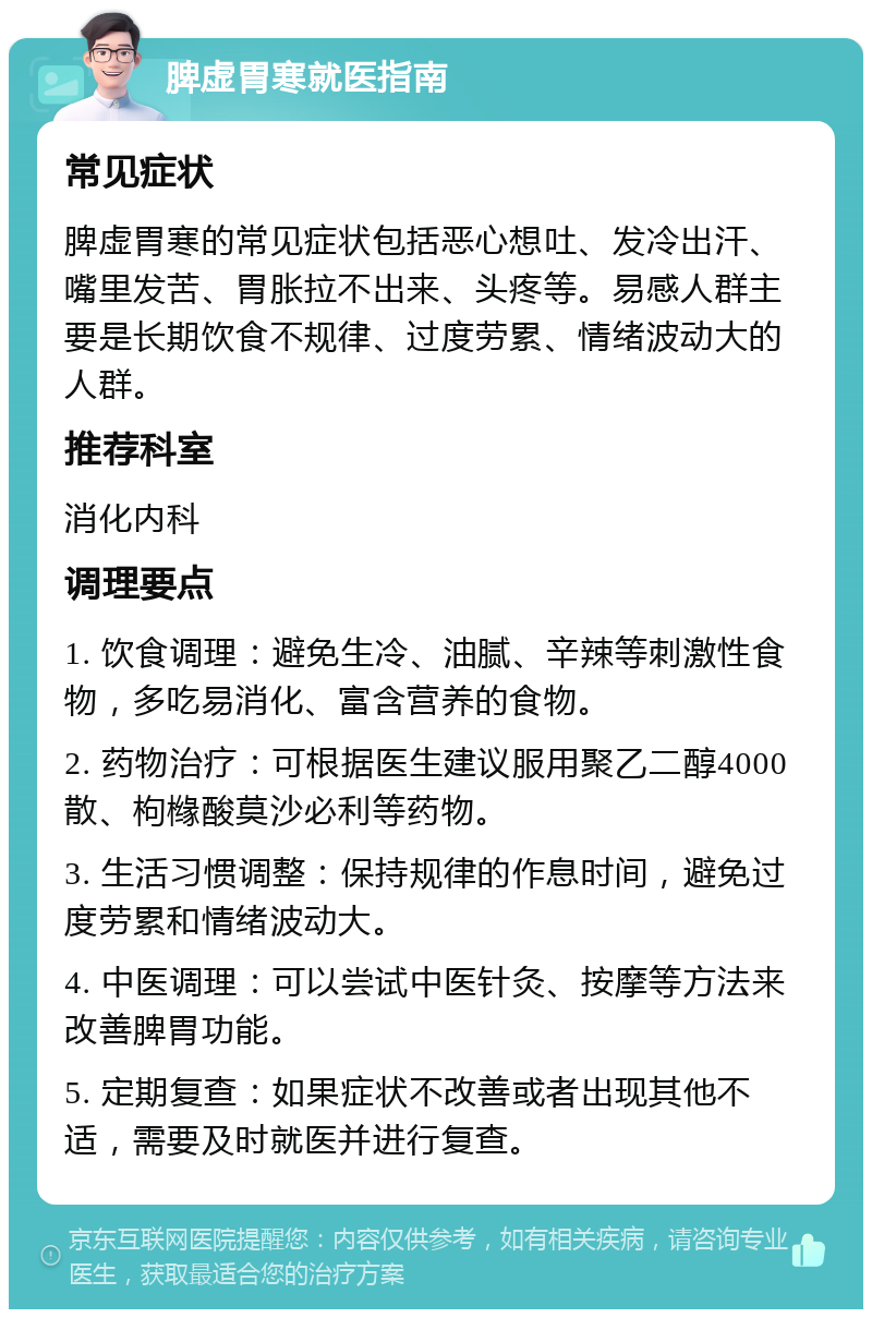 脾虚胃寒就医指南 常见症状 脾虚胃寒的常见症状包括恶心想吐、发冷出汗、嘴里发苦、胃胀拉不出来、头疼等。易感人群主要是长期饮食不规律、过度劳累、情绪波动大的人群。 推荐科室 消化内科 调理要点 1. 饮食调理：避免生冷、油腻、辛辣等刺激性食物，多吃易消化、富含营养的食物。 2. 药物治疗：可根据医生建议服用聚乙二醇4000散、枸橼酸莫沙必利等药物。 3. 生活习惯调整：保持规律的作息时间，避免过度劳累和情绪波动大。 4. 中医调理：可以尝试中医针灸、按摩等方法来改善脾胃功能。 5. 定期复查：如果症状不改善或者出现其他不适，需要及时就医并进行复查。