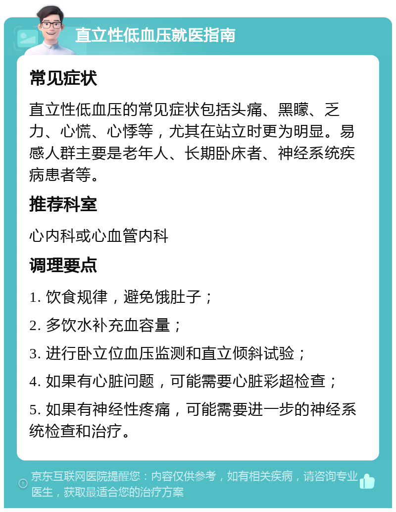 直立性低血压就医指南 常见症状 直立性低血压的常见症状包括头痛、黑矇、乏力、心慌、心悸等，尤其在站立时更为明显。易感人群主要是老年人、长期卧床者、神经系统疾病患者等。 推荐科室 心内科或心血管内科 调理要点 1. 饮食规律，避免饿肚子； 2. 多饮水补充血容量； 3. 进行卧立位血压监测和直立倾斜试验； 4. 如果有心脏问题，可能需要心脏彩超检查； 5. 如果有神经性疼痛，可能需要进一步的神经系统检查和治疗。