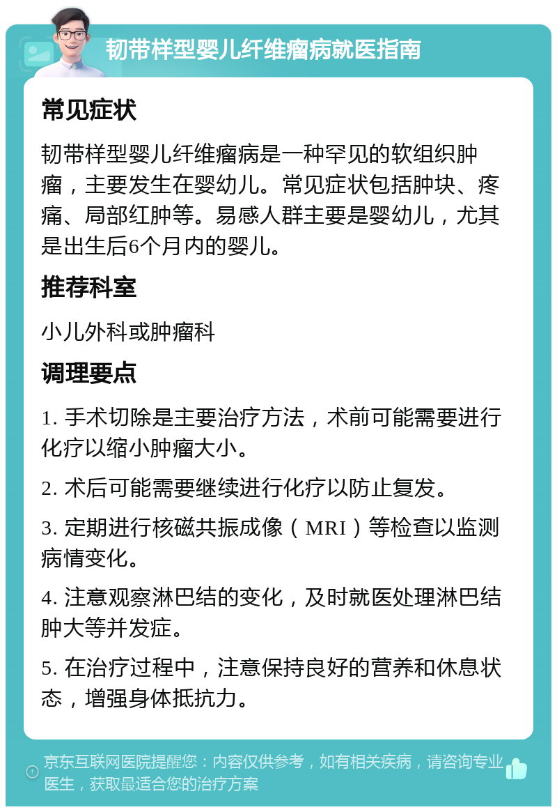 韧带样型婴儿纤维瘤病就医指南 常见症状 韧带样型婴儿纤维瘤病是一种罕见的软组织肿瘤，主要发生在婴幼儿。常见症状包括肿块、疼痛、局部红肿等。易感人群主要是婴幼儿，尤其是出生后6个月内的婴儿。 推荐科室 小儿外科或肿瘤科 调理要点 1. 手术切除是主要治疗方法，术前可能需要进行化疗以缩小肿瘤大小。 2. 术后可能需要继续进行化疗以防止复发。 3. 定期进行核磁共振成像（MRI）等检查以监测病情变化。 4. 注意观察淋巴结的变化，及时就医处理淋巴结肿大等并发症。 5. 在治疗过程中，注意保持良好的营养和休息状态，增强身体抵抗力。