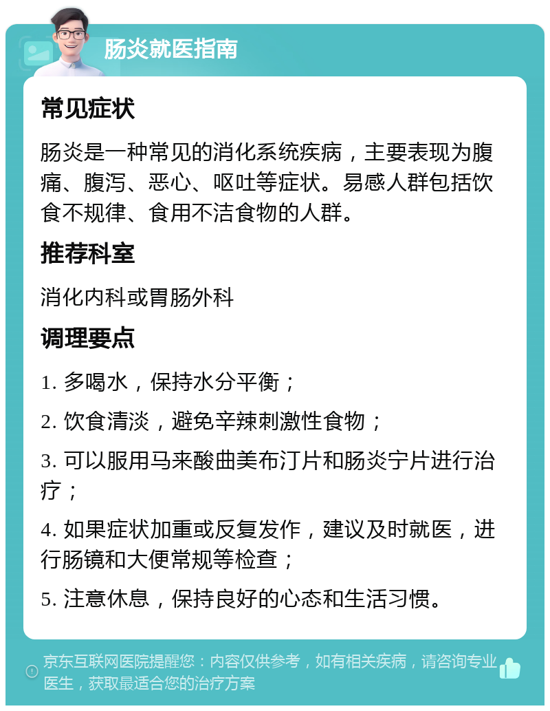 肠炎就医指南 常见症状 肠炎是一种常见的消化系统疾病，主要表现为腹痛、腹泻、恶心、呕吐等症状。易感人群包括饮食不规律、食用不洁食物的人群。 推荐科室 消化内科或胃肠外科 调理要点 1. 多喝水，保持水分平衡； 2. 饮食清淡，避免辛辣刺激性食物； 3. 可以服用马来酸曲美布汀片和肠炎宁片进行治疗； 4. 如果症状加重或反复发作，建议及时就医，进行肠镜和大便常规等检查； 5. 注意休息，保持良好的心态和生活习惯。