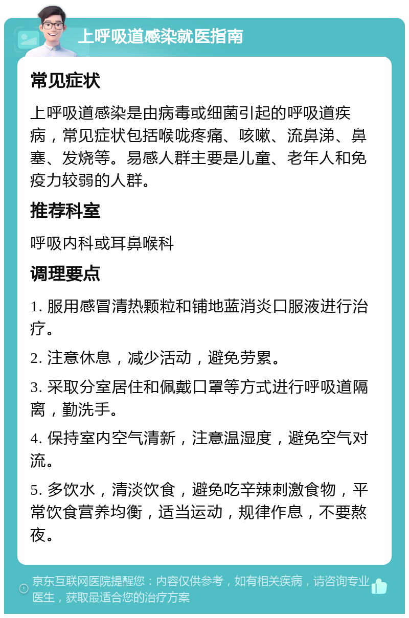 上呼吸道感染就医指南 常见症状 上呼吸道感染是由病毒或细菌引起的呼吸道疾病，常见症状包括喉咙疼痛、咳嗽、流鼻涕、鼻塞、发烧等。易感人群主要是儿童、老年人和免疫力较弱的人群。 推荐科室 呼吸内科或耳鼻喉科 调理要点 1. 服用感冒清热颗粒和铺地蓝消炎口服液进行治疗。 2. 注意休息，减少活动，避免劳累。 3. 采取分室居住和佩戴口罩等方式进行呼吸道隔离，勤洗手。 4. 保持室内空气清新，注意温湿度，避免空气对流。 5. 多饮水，清淡饮食，避免吃辛辣刺激食物，平常饮食营养均衡，适当运动，规律作息，不要熬夜。