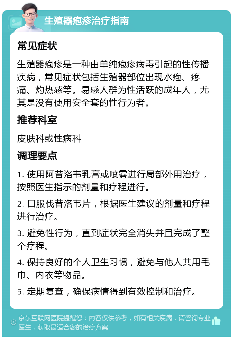 生殖器疱疹治疗指南 常见症状 生殖器疱疹是一种由单纯疱疹病毒引起的性传播疾病，常见症状包括生殖器部位出现水疱、疼痛、灼热感等。易感人群为性活跃的成年人，尤其是没有使用安全套的性行为者。 推荐科室 皮肤科或性病科 调理要点 1. 使用阿昔洛韦乳膏或喷雾进行局部外用治疗，按照医生指示的剂量和疗程进行。 2. 口服伐昔洛韦片，根据医生建议的剂量和疗程进行治疗。 3. 避免性行为，直到症状完全消失并且完成了整个疗程。 4. 保持良好的个人卫生习惯，避免与他人共用毛巾、内衣等物品。 5. 定期复查，确保病情得到有效控制和治疗。