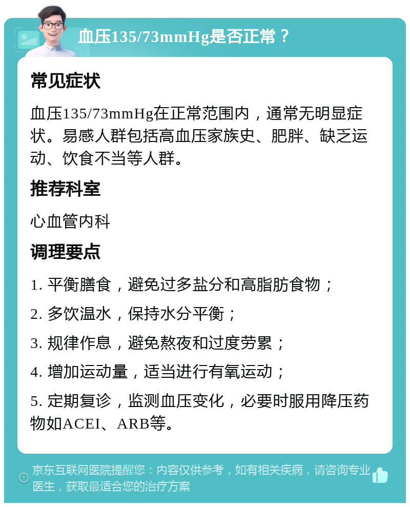 血压135/73mmHg是否正常？ 常见症状 血压135/73mmHg在正常范围内，通常无明显症状。易感人群包括高血压家族史、肥胖、缺乏运动、饮食不当等人群。 推荐科室 心血管内科 调理要点 1. 平衡膳食，避免过多盐分和高脂肪食物； 2. 多饮温水，保持水分平衡； 3. 规律作息，避免熬夜和过度劳累； 4. 增加运动量，适当进行有氧运动； 5. 定期复诊，监测血压变化，必要时服用降压药物如ACEI、ARB等。