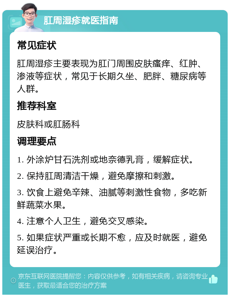 肛周湿疹就医指南 常见症状 肛周湿疹主要表现为肛门周围皮肤瘙痒、红肿、渗液等症状，常见于长期久坐、肥胖、糖尿病等人群。 推荐科室 皮肤科或肛肠科 调理要点 1. 外涂炉甘石洗剂或地奈德乳膏，缓解症状。 2. 保持肛周清洁干燥，避免摩擦和刺激。 3. 饮食上避免辛辣、油腻等刺激性食物，多吃新鲜蔬菜水果。 4. 注意个人卫生，避免交叉感染。 5. 如果症状严重或长期不愈，应及时就医，避免延误治疗。