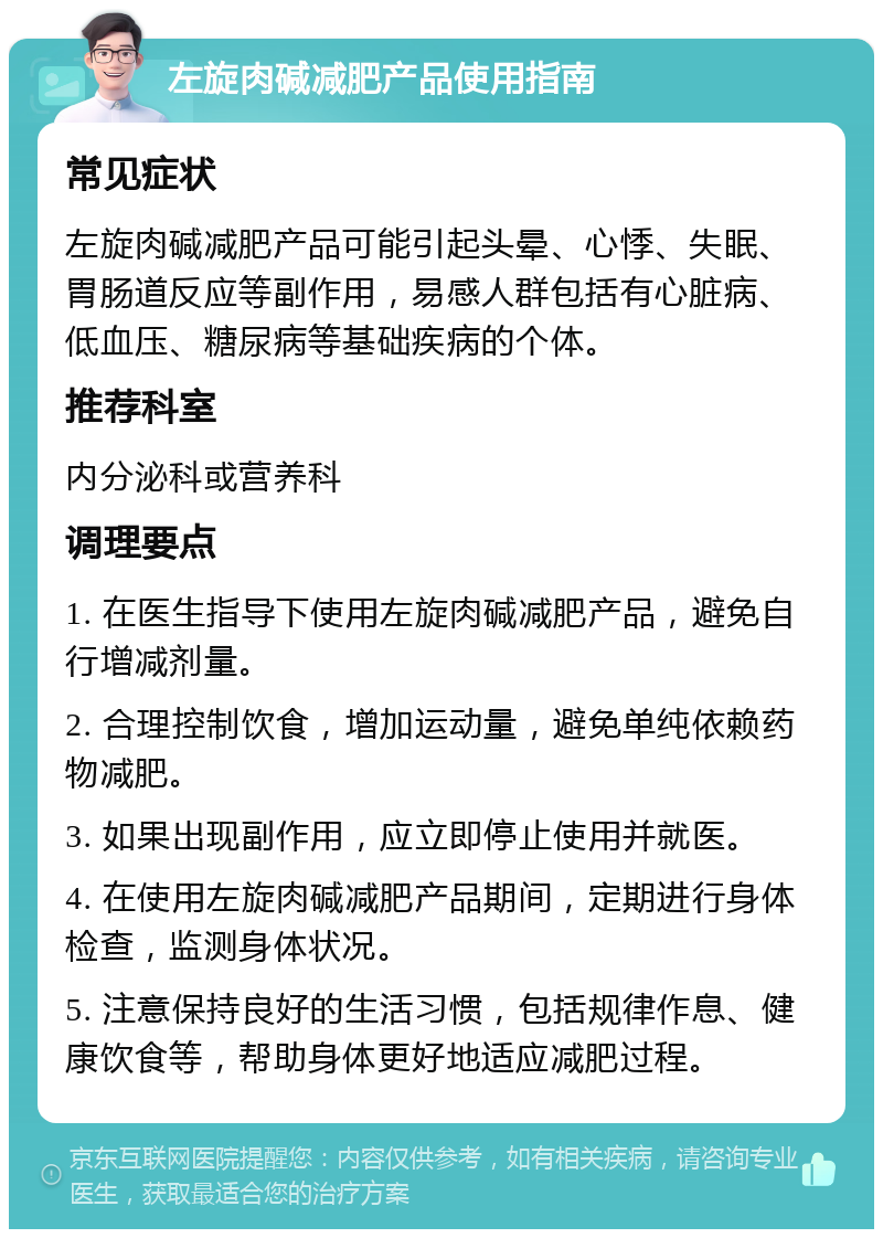 左旋肉碱减肥产品使用指南 常见症状 左旋肉碱减肥产品可能引起头晕、心悸、失眠、胃肠道反应等副作用，易感人群包括有心脏病、低血压、糖尿病等基础疾病的个体。 推荐科室 内分泌科或营养科 调理要点 1. 在医生指导下使用左旋肉碱减肥产品，避免自行增减剂量。 2. 合理控制饮食，增加运动量，避免单纯依赖药物减肥。 3. 如果出现副作用，应立即停止使用并就医。 4. 在使用左旋肉碱减肥产品期间，定期进行身体检查，监测身体状况。 5. 注意保持良好的生活习惯，包括规律作息、健康饮食等，帮助身体更好地适应减肥过程。