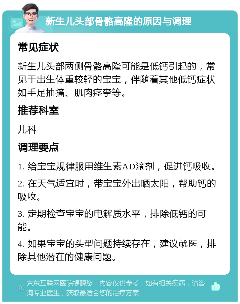 新生儿头部骨骼高隆的原因与调理 常见症状 新生儿头部两侧骨骼高隆可能是低钙引起的，常见于出生体重较轻的宝宝，伴随着其他低钙症状如手足抽搐、肌肉痉挛等。 推荐科室 儿科 调理要点 1. 给宝宝规律服用维生素AD滴剂，促进钙吸收。 2. 在天气适宜时，带宝宝外出晒太阳，帮助钙的吸收。 3. 定期检查宝宝的电解质水平，排除低钙的可能。 4. 如果宝宝的头型问题持续存在，建议就医，排除其他潜在的健康问题。