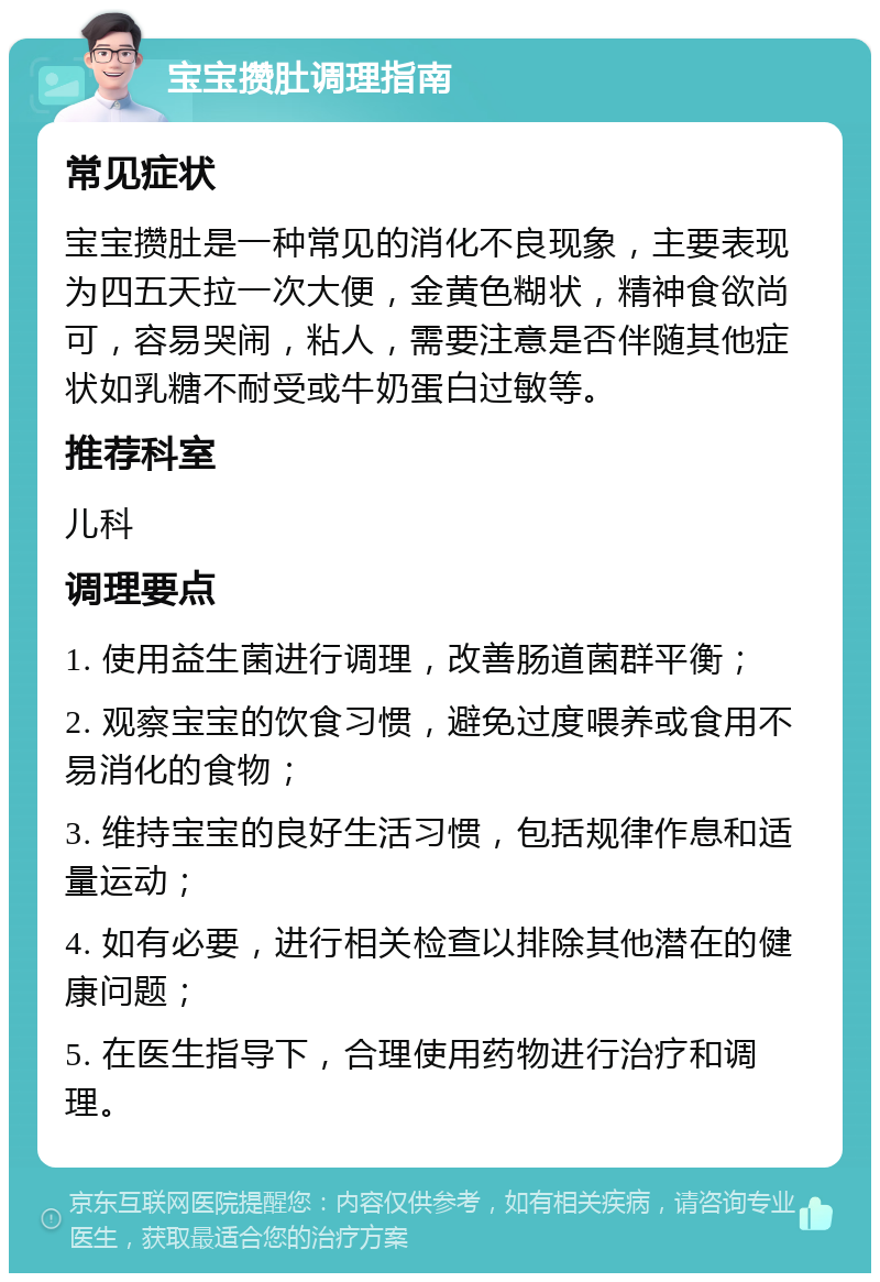 宝宝攒肚调理指南 常见症状 宝宝攒肚是一种常见的消化不良现象，主要表现为四五天拉一次大便，金黄色糊状，精神食欲尚可，容易哭闹，粘人，需要注意是否伴随其他症状如乳糖不耐受或牛奶蛋白过敏等。 推荐科室 儿科 调理要点 1. 使用益生菌进行调理，改善肠道菌群平衡； 2. 观察宝宝的饮食习惯，避免过度喂养或食用不易消化的食物； 3. 维持宝宝的良好生活习惯，包括规律作息和适量运动； 4. 如有必要，进行相关检查以排除其他潜在的健康问题； 5. 在医生指导下，合理使用药物进行治疗和调理。