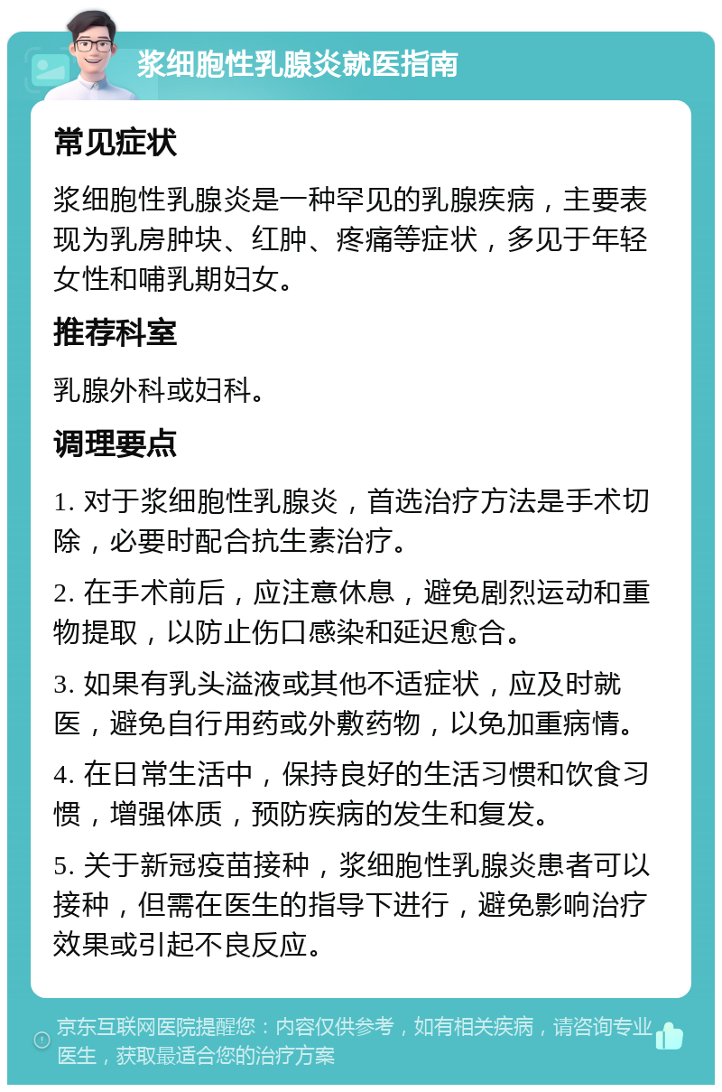 浆细胞性乳腺炎就医指南 常见症状 浆细胞性乳腺炎是一种罕见的乳腺疾病，主要表现为乳房肿块、红肿、疼痛等症状，多见于年轻女性和哺乳期妇女。 推荐科室 乳腺外科或妇科。 调理要点 1. 对于浆细胞性乳腺炎，首选治疗方法是手术切除，必要时配合抗生素治疗。 2. 在手术前后，应注意休息，避免剧烈运动和重物提取，以防止伤口感染和延迟愈合。 3. 如果有乳头溢液或其他不适症状，应及时就医，避免自行用药或外敷药物，以免加重病情。 4. 在日常生活中，保持良好的生活习惯和饮食习惯，增强体质，预防疾病的发生和复发。 5. 关于新冠疫苗接种，浆细胞性乳腺炎患者可以接种，但需在医生的指导下进行，避免影响治疗效果或引起不良反应。