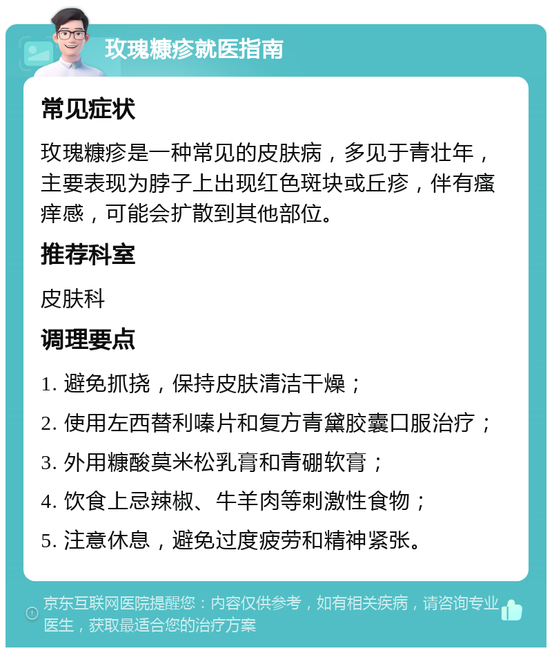 玫瑰糠疹就医指南 常见症状 玫瑰糠疹是一种常见的皮肤病，多见于青壮年，主要表现为脖子上出现红色斑块或丘疹，伴有瘙痒感，可能会扩散到其他部位。 推荐科室 皮肤科 调理要点 1. 避免抓挠，保持皮肤清洁干燥； 2. 使用左西替利嗪片和复方青黛胶囊口服治疗； 3. 外用糠酸莫米松乳膏和青硼软膏； 4. 饮食上忌辣椒、牛羊肉等刺激性食物； 5. 注意休息，避免过度疲劳和精神紧张。