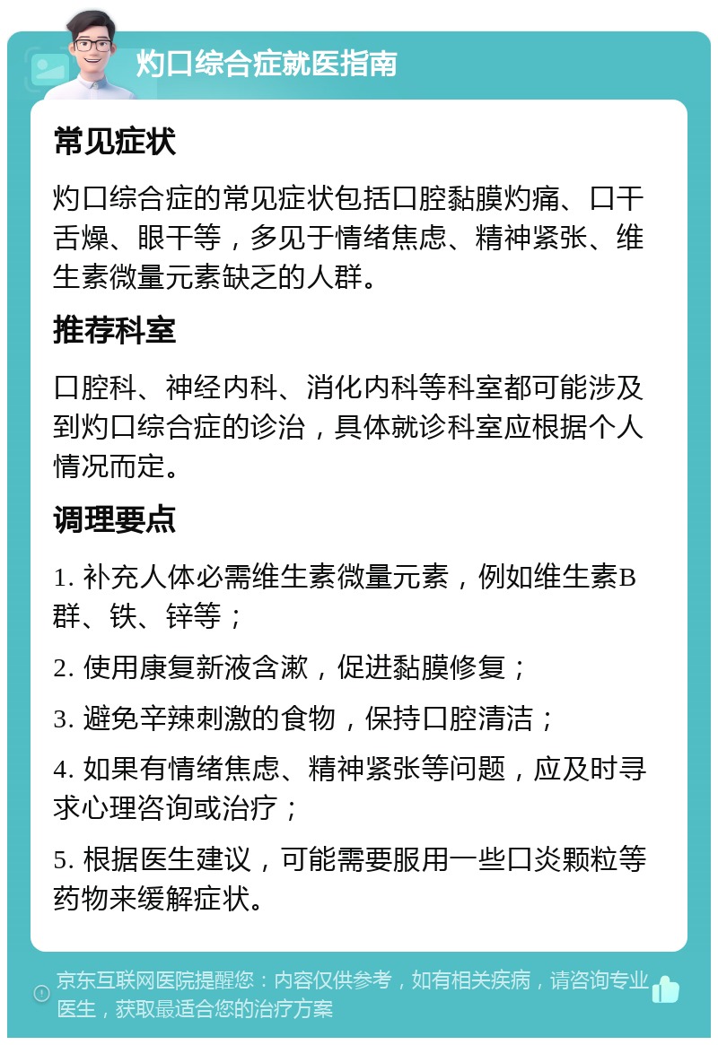 灼口综合症就医指南 常见症状 灼口综合症的常见症状包括口腔黏膜灼痛、口干舌燥、眼干等，多见于情绪焦虑、精神紧张、维生素微量元素缺乏的人群。 推荐科室 口腔科、神经内科、消化内科等科室都可能涉及到灼口综合症的诊治，具体就诊科室应根据个人情况而定。 调理要点 1. 补充人体必需维生素微量元素，例如维生素B群、铁、锌等； 2. 使用康复新液含漱，促进黏膜修复； 3. 避免辛辣刺激的食物，保持口腔清洁； 4. 如果有情绪焦虑、精神紧张等问题，应及时寻求心理咨询或治疗； 5. 根据医生建议，可能需要服用一些口炎颗粒等药物来缓解症状。