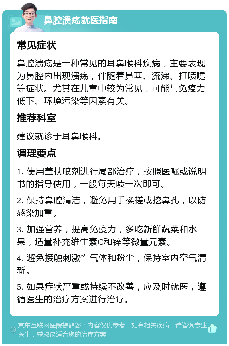 鼻腔溃疡就医指南 常见症状 鼻腔溃疡是一种常见的耳鼻喉科疾病，主要表现为鼻腔内出现溃疡，伴随着鼻塞、流涕、打喷嚏等症状。尤其在儿童中较为常见，可能与免疫力低下、环境污染等因素有关。 推荐科室 建议就诊于耳鼻喉科。 调理要点 1. 使用盖扶喷剂进行局部治疗，按照医嘱或说明书的指导使用，一般每天喷一次即可。 2. 保持鼻腔清洁，避免用手揉搓或挖鼻孔，以防感染加重。 3. 加强营养，提高免疫力，多吃新鲜蔬菜和水果，适量补充维生素C和锌等微量元素。 4. 避免接触刺激性气体和粉尘，保持室内空气清新。 5. 如果症状严重或持续不改善，应及时就医，遵循医生的治疗方案进行治疗。