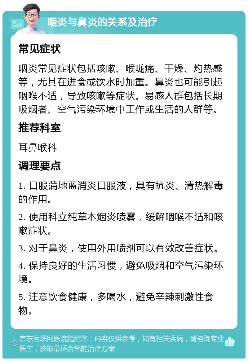 咽炎与鼻炎的关系及治疗 常见症状 咽炎常见症状包括咳嗽、喉咙痛、干燥、灼热感等，尤其在进食或饮水时加重。鼻炎也可能引起咽喉不适，导致咳嗽等症状。易感人群包括长期吸烟者、空气污染环境中工作或生活的人群等。 推荐科室 耳鼻喉科 调理要点 1. 口服蒲地蓝消炎口服液，具有抗炎、清热解毒的作用。 2. 使用科立纯草本烟炎喷雾，缓解咽喉不适和咳嗽症状。 3. 对于鼻炎，使用外用喷剂可以有效改善症状。 4. 保持良好的生活习惯，避免吸烟和空气污染环境。 5. 注意饮食健康，多喝水，避免辛辣刺激性食物。