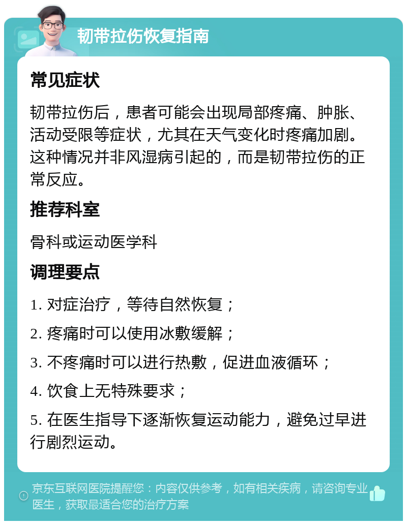 韧带拉伤恢复指南 常见症状 韧带拉伤后，患者可能会出现局部疼痛、肿胀、活动受限等症状，尤其在天气变化时疼痛加剧。这种情况并非风湿病引起的，而是韧带拉伤的正常反应。 推荐科室 骨科或运动医学科 调理要点 1. 对症治疗，等待自然恢复； 2. 疼痛时可以使用冰敷缓解； 3. 不疼痛时可以进行热敷，促进血液循环； 4. 饮食上无特殊要求； 5. 在医生指导下逐渐恢复运动能力，避免过早进行剧烈运动。