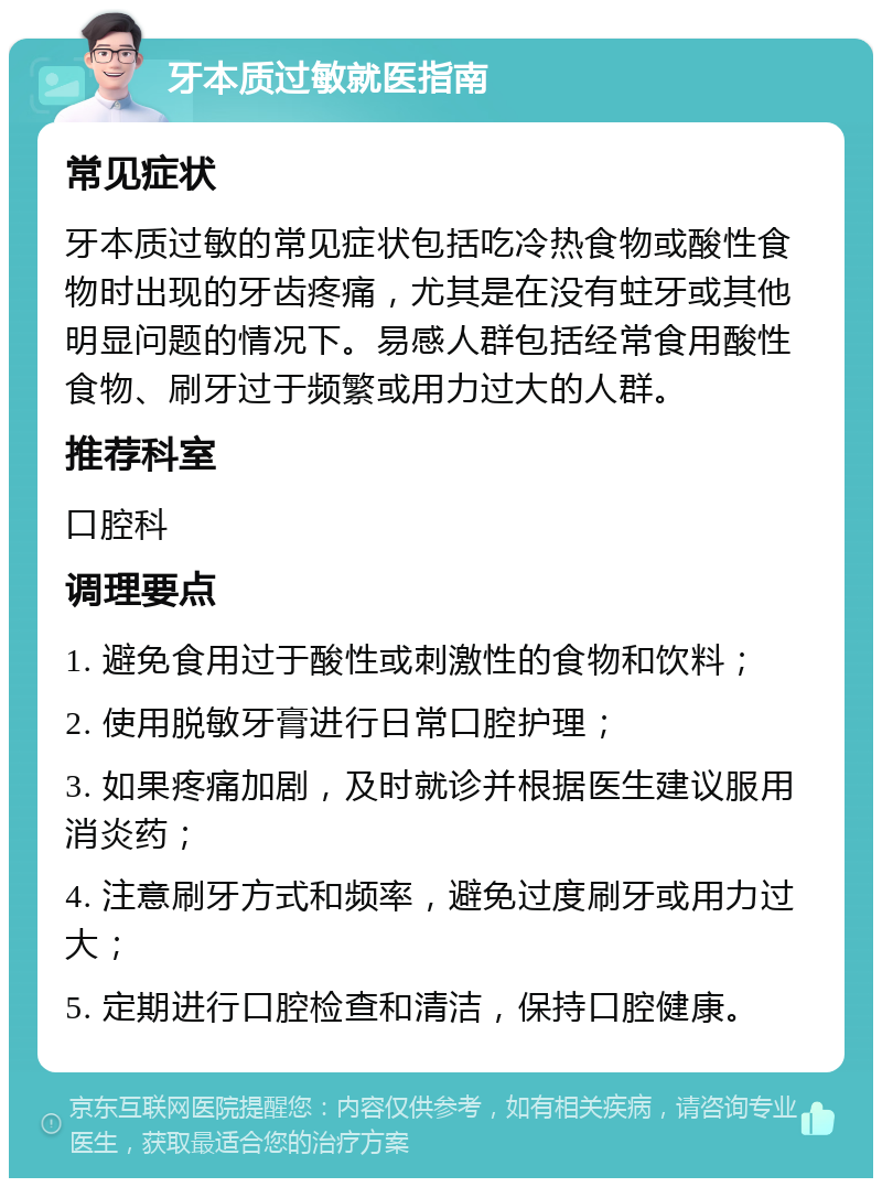 牙本质过敏就医指南 常见症状 牙本质过敏的常见症状包括吃冷热食物或酸性食物时出现的牙齿疼痛，尤其是在没有蛀牙或其他明显问题的情况下。易感人群包括经常食用酸性食物、刷牙过于频繁或用力过大的人群。 推荐科室 口腔科 调理要点 1. 避免食用过于酸性或刺激性的食物和饮料； 2. 使用脱敏牙膏进行日常口腔护理； 3. 如果疼痛加剧，及时就诊并根据医生建议服用消炎药； 4. 注意刷牙方式和频率，避免过度刷牙或用力过大； 5. 定期进行口腔检查和清洁，保持口腔健康。