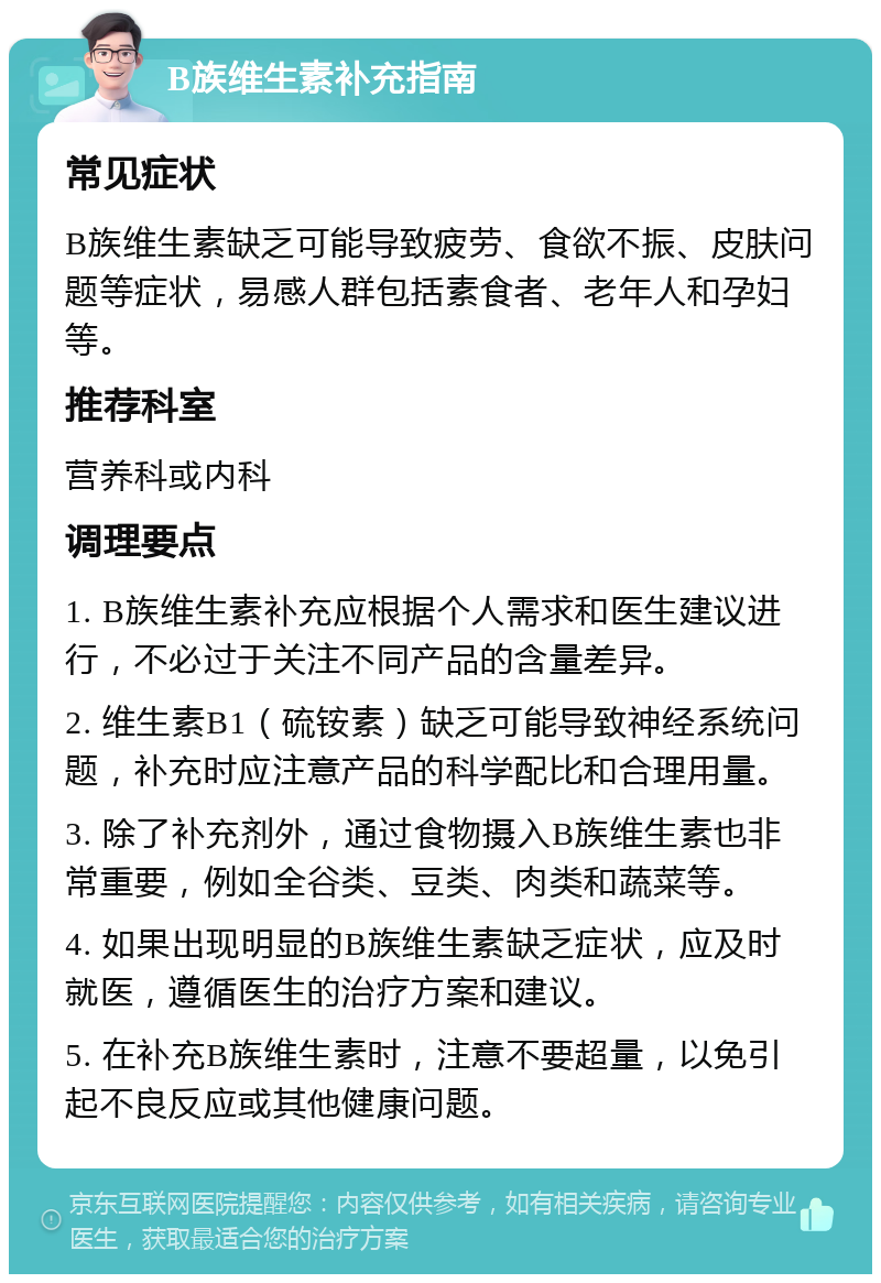 B族维生素补充指南 常见症状 B族维生素缺乏可能导致疲劳、食欲不振、皮肤问题等症状，易感人群包括素食者、老年人和孕妇等。 推荐科室 营养科或内科 调理要点 1. B族维生素补充应根据个人需求和医生建议进行，不必过于关注不同产品的含量差异。 2. 维生素B1（硫铵素）缺乏可能导致神经系统问题，补充时应注意产品的科学配比和合理用量。 3. 除了补充剂外，通过食物摄入B族维生素也非常重要，例如全谷类、豆类、肉类和蔬菜等。 4. 如果出现明显的B族维生素缺乏症状，应及时就医，遵循医生的治疗方案和建议。 5. 在补充B族维生素时，注意不要超量，以免引起不良反应或其他健康问题。