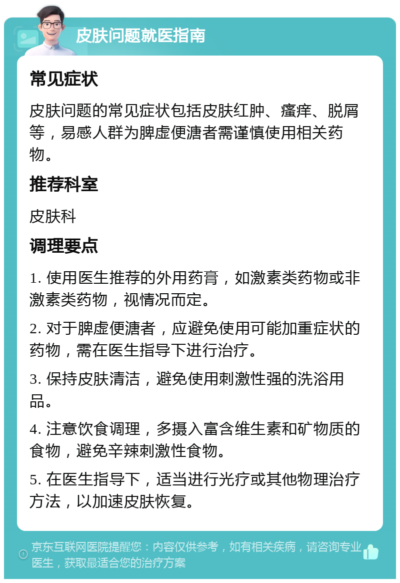 皮肤问题就医指南 常见症状 皮肤问题的常见症状包括皮肤红肿、瘙痒、脱屑等，易感人群为脾虚便溏者需谨慎使用相关药物。 推荐科室 皮肤科 调理要点 1. 使用医生推荐的外用药膏，如激素类药物或非激素类药物，视情况而定。 2. 对于脾虚便溏者，应避免使用可能加重症状的药物，需在医生指导下进行治疗。 3. 保持皮肤清洁，避免使用刺激性强的洗浴用品。 4. 注意饮食调理，多摄入富含维生素和矿物质的食物，避免辛辣刺激性食物。 5. 在医生指导下，适当进行光疗或其他物理治疗方法，以加速皮肤恢复。