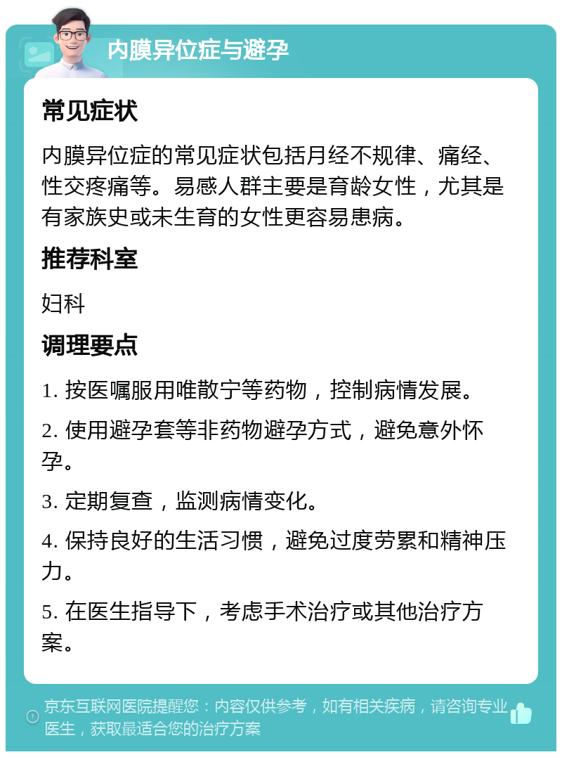 内膜异位症与避孕 常见症状 内膜异位症的常见症状包括月经不规律、痛经、性交疼痛等。易感人群主要是育龄女性，尤其是有家族史或未生育的女性更容易患病。 推荐科室 妇科 调理要点 1. 按医嘱服用唯散宁等药物，控制病情发展。 2. 使用避孕套等非药物避孕方式，避免意外怀孕。 3. 定期复查，监测病情变化。 4. 保持良好的生活习惯，避免过度劳累和精神压力。 5. 在医生指导下，考虑手术治疗或其他治疗方案。