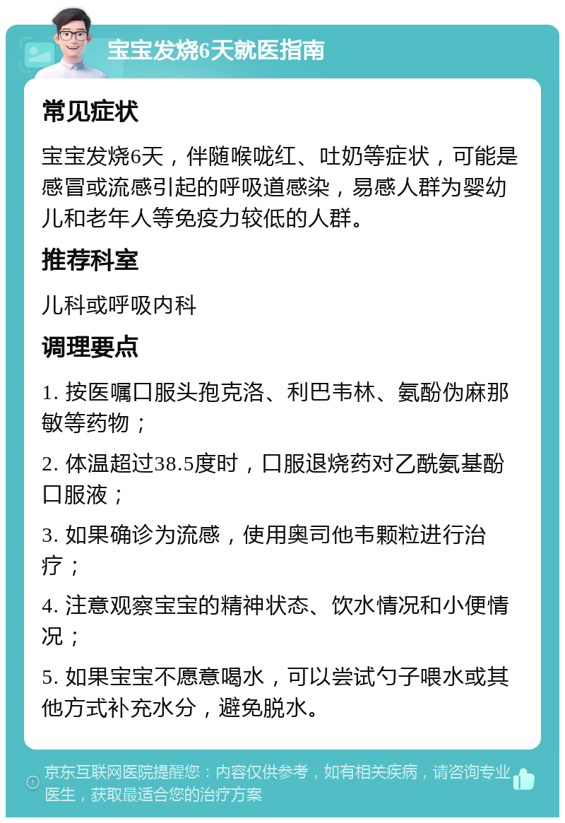 宝宝发烧6天就医指南 常见症状 宝宝发烧6天，伴随喉咙红、吐奶等症状，可能是感冒或流感引起的呼吸道感染，易感人群为婴幼儿和老年人等免疫力较低的人群。 推荐科室 儿科或呼吸内科 调理要点 1. 按医嘱口服头孢克洛、利巴韦林、氨酚伪麻那敏等药物； 2. 体温超过38.5度时，口服退烧药对乙酰氨基酚口服液； 3. 如果确诊为流感，使用奥司他韦颗粒进行治疗； 4. 注意观察宝宝的精神状态、饮水情况和小便情况； 5. 如果宝宝不愿意喝水，可以尝试勺子喂水或其他方式补充水分，避免脱水。