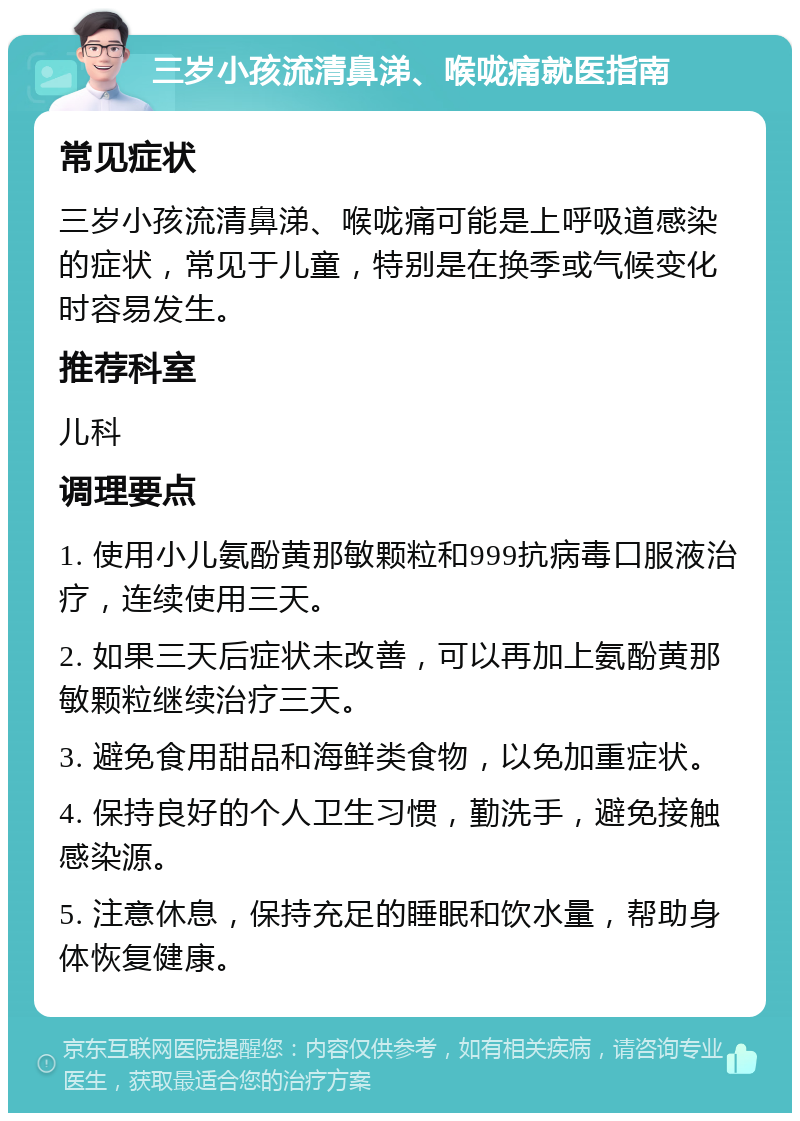 三岁小孩流清鼻涕、喉咙痛就医指南 常见症状 三岁小孩流清鼻涕、喉咙痛可能是上呼吸道感染的症状，常见于儿童，特别是在换季或气候变化时容易发生。 推荐科室 儿科 调理要点 1. 使用小儿氨酚黄那敏颗粒和999抗病毒口服液治疗，连续使用三天。 2. 如果三天后症状未改善，可以再加上氨酚黄那敏颗粒继续治疗三天。 3. 避免食用甜品和海鲜类食物，以免加重症状。 4. 保持良好的个人卫生习惯，勤洗手，避免接触感染源。 5. 注意休息，保持充足的睡眠和饮水量，帮助身体恢复健康。