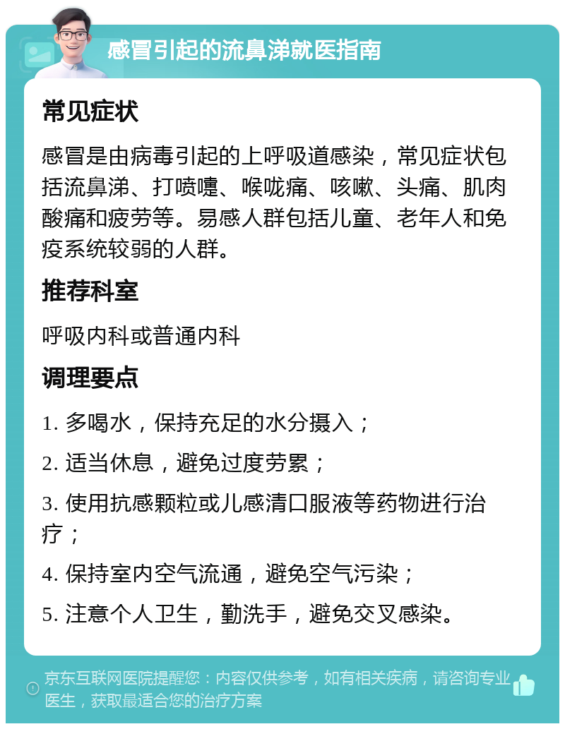 感冒引起的流鼻涕就医指南 常见症状 感冒是由病毒引起的上呼吸道感染，常见症状包括流鼻涕、打喷嚏、喉咙痛、咳嗽、头痛、肌肉酸痛和疲劳等。易感人群包括儿童、老年人和免疫系统较弱的人群。 推荐科室 呼吸内科或普通内科 调理要点 1. 多喝水，保持充足的水分摄入； 2. 适当休息，避免过度劳累； 3. 使用抗感颗粒或儿感清口服液等药物进行治疗； 4. 保持室内空气流通，避免空气污染； 5. 注意个人卫生，勤洗手，避免交叉感染。