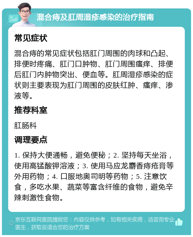 混合痔及肛周湿疹感染的治疗指南 常见症状 混合痔的常见症状包括肛门周围的肉球和凸起、排便时疼痛、肛门口肿物、肛门周围瘙痒、排便后肛门内肿物突出、便血等。肛周湿疹感染的症状则主要表现为肛门周围的皮肤红肿、瘙痒、渗液等。 推荐科室 肛肠科 调理要点 1. 保持大便通畅，避免便秘；2. 坚持每天坐浴，使用高锰酸钾溶液；3. 使用马应龙麝香痔疮膏等外用药物；4. 口服地奥司明等药物；5. 注意饮食，多吃水果、蔬菜等富含纤维的食物，避免辛辣刺激性食物。