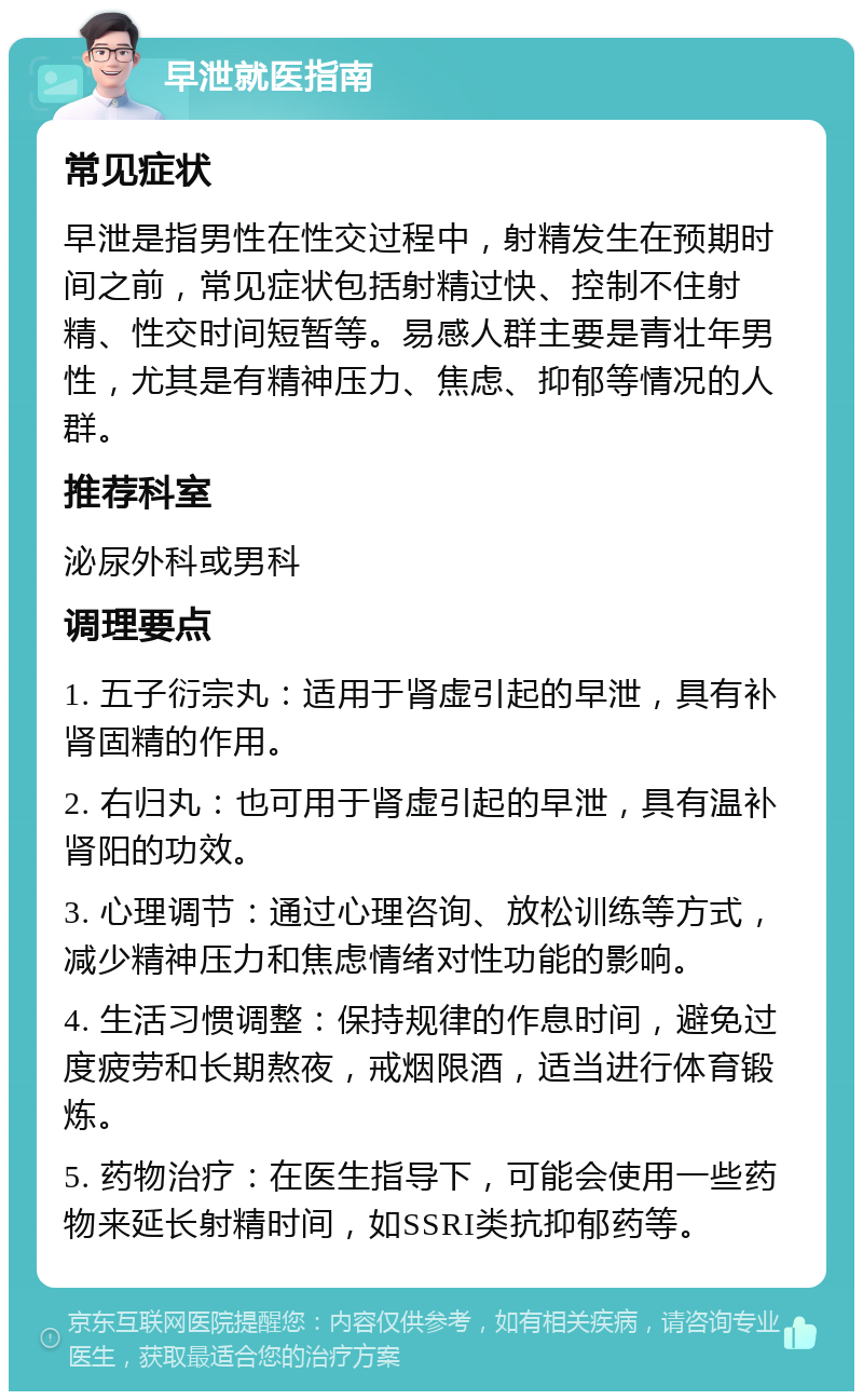 早泄就医指南 常见症状 早泄是指男性在性交过程中，射精发生在预期时间之前，常见症状包括射精过快、控制不住射精、性交时间短暂等。易感人群主要是青壮年男性，尤其是有精神压力、焦虑、抑郁等情况的人群。 推荐科室 泌尿外科或男科 调理要点 1. 五子衍宗丸：适用于肾虚引起的早泄，具有补肾固精的作用。 2. 右归丸：也可用于肾虚引起的早泄，具有温补肾阳的功效。 3. 心理调节：通过心理咨询、放松训练等方式，减少精神压力和焦虑情绪对性功能的影响。 4. 生活习惯调整：保持规律的作息时间，避免过度疲劳和长期熬夜，戒烟限酒，适当进行体育锻炼。 5. 药物治疗：在医生指导下，可能会使用一些药物来延长射精时间，如SSRI类抗抑郁药等。